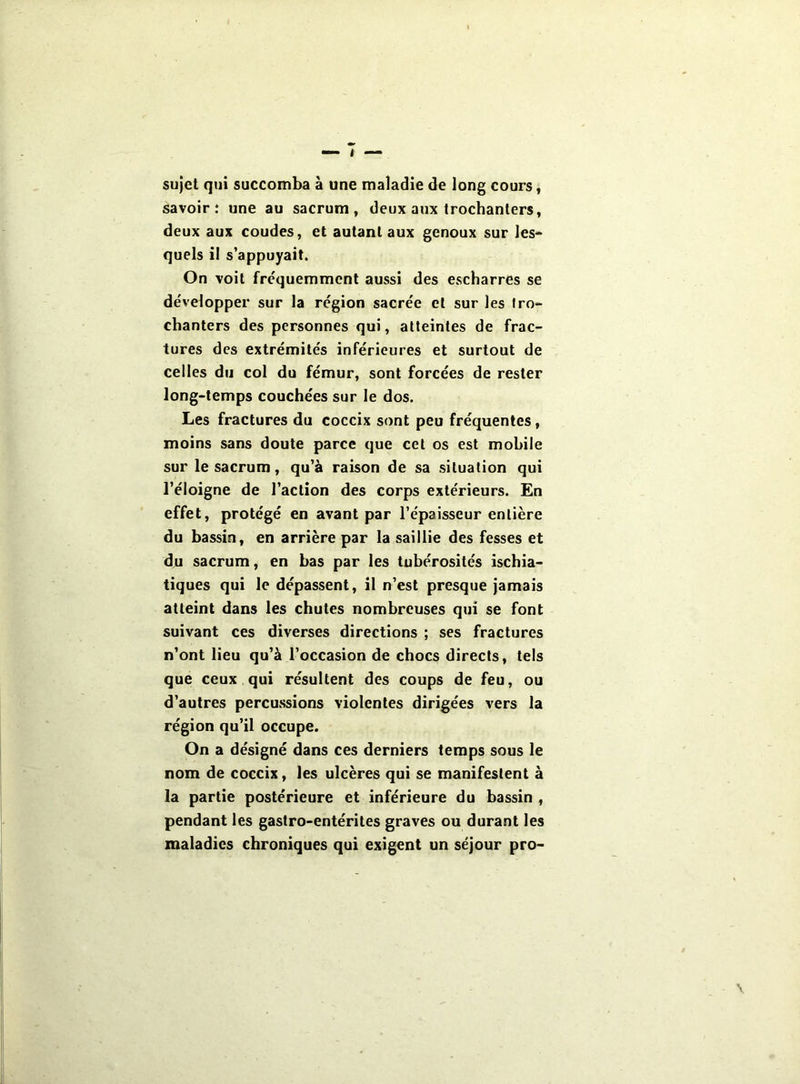 sujet qui succomba à une maladie de long cours, savoir: une au sacrum, deux aux trochanters, deux aux coudes, et autant aux genoux sur les** quels il s'appuyait. On voit fréquemment aussi des escharres se développer sur la région sacrée et sur les Iro- chanters des personnes qui, atteintes de frac- tures des extrémités inférieures et surtout de celles du col du fémur, sont forcées de rester long-temps couchées sur le dos. Les fractures du coccix sont peu fréquentes, moins sans doute parce que cet os est mobile sur le sacrum, qu’à raison de sa situation qui l’éloigne de l’action des corps extérieurs. En effet, protégé en avant par l’épaisseur entière du bassin, en arrière par la saillie des fesses et du sacrum, en bas par les tubérosités ischia- tiques qui le dépassent, il n’est presque jamais atteint dans les chutes nombreuses qui se font suivant ces diverses directions ; ses fractures n’ont lieu qu’à l’occasion de chocs directs, tels que ceux qui résultent des coups de feu, ou d’autres percussions violentes dirigées vers la région qu’il occupe. On a désigné dans ces derniers temps sous le nom de coccix, les ulcères qui se manifestent à la partie postérieure et inférieure du bassin , pendant les gastro-entérites graves ou durant les maladies chroniques qui exigent un séjour pro-