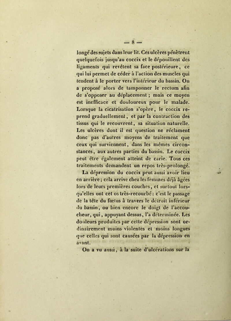 longe des sujets dans leur lit. Ces ulcères pénètrent quelquefois jusqu’au coceix et le dépouillent des ligaments qui revêtent sa face postérieure, ce qui lui permet de céder à l’action des muscles qui tendent à le porter vers l’intérieur du bassin. On a proposé alors de tamponner le rectum afin de s’opposer au déplacement ; mais ce moyen est inefficace et douloureux pour le malade. Lorsque la cicatrisation s’opère, te coceix re- prend graduellement, et par la contraction des tissus qui le recouvrent, sa situation naturelle. Les ulcères dont il est question ne réclament donc pas d’autres moyens de traitement que ceux qui surviennent, dans les mêmes circon- stances, aux autres parties du bassin. Le coceix peut être également atteint de carie. Tous ces traitements demandent un repos très-prolongé. La dépression du coceix peut aussi avoir lieu en arrière ; cela arrive chez les femmes déjà âgées lors de leurs premières couches, et surtout lors- qu’elles ont cet os très-recombé : c’est le passage de la tête du fœlus à travers le détroit inférieur du bassin, ou bien encore le doigt de l’accou- cheur, qui, appuyant dessus, l’a déterminée. F..es douleurs produites par cette dépression sont or- dinairement moins violentes et moins longues que celles qui sont causées par la dépression en avant. I On a vu aussi, à la suite d’ulcérations sur la