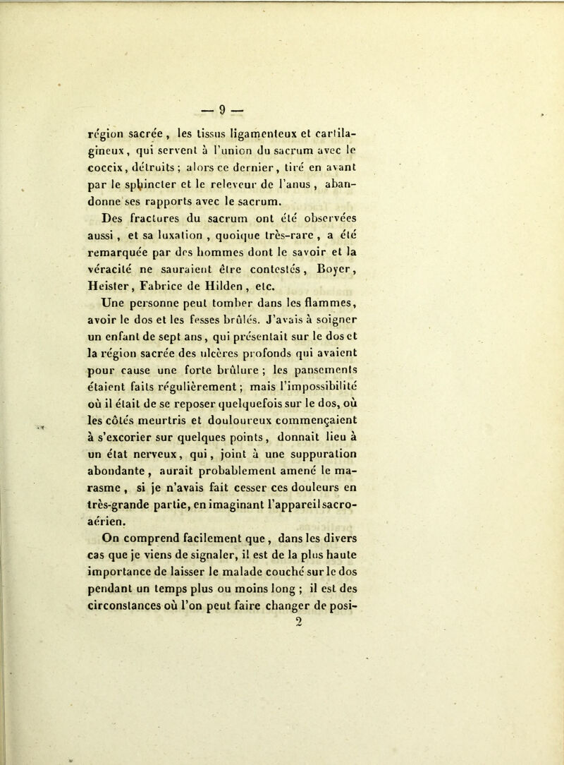 région sacrée , les lissus ligamenteux et cartila- gineux, qui servent à l’union du sacrum avec le coccix, détruits ; alors ce dernier, tiré en avant par le sphincter et le relevcur de l’anus , aban- donne ses rapports avec le sacrum. Des fractures du sacrum ont été observées aussi , et sa luxation , quoique très-rare , a été remarquée par des hommes dont le savoir et la véracité ne sauraient être contestés, Boyer, Heister, Fabrice de Hilden , etc. Une personne peut tomber dans les flammes, avoir le dos et les fesses brûlés. J’avais à soigner un enfant de sept ans, qui présentait sur le dos et la région sacrée des ulcères profonds qui avaient pour cause une forte brûlure ; les pansements étaient faits régulièrement ; mais l’impossibilité où il était de se reposer quelquefois sur le dos, où les côtés meurtris et douloureux commençaient à s’excorier sur quelques points, donnait lieu à un état nerveux, qui. Joint à une suppuration abondante , aurait probablement amené le ma- rasme , si je n’avais fait cesser ces douleurs en très-grande partie, en imaginant l’appareil sacro- aérien. On comprend facilement que , dans les divers cas que je viens de signaler, il est de la plus haute importance de laisser le malade couché sur le dos pendant un temps plus ou moins long ; il est des circonstances où l’on peut faire changer de posi-