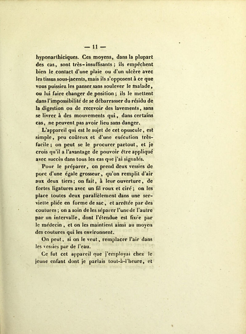 hyponarlhiciques. Ces moyens, dans la plupart des cas, sont très-insuffisants ; ils empêchent bien le contact d*une plaie ou d’un ulcère avec les tissus sous-jacents, mais ils s’opposent à ce que vous puissiez les panser sans soulever le malade, ou lui faire changer de position ; ils le mettent dans l’impossibilité de se débarrasser du résidu de la digestion ou de recevoir des lavements, sans se livrer à des mouvements qui, dans certains cas, ne peuvent pas avoir lieu sans danger^ L’appareil qui est le sujet de cet opuscule, est simple, peu coûteux et d’une exécution très- facile; on peut SC le procurer partout, et je crois qu’il a l’avantage de pouvoir être appliqué avec succès dans tous les cas que j’ai signalés. Pour le préparer, on prend deux vessies de porc d’une égale grosseur, qu’on remplit d’air aux deux tiers; on fait, à leur ouverture, de fortes ligatures avec un fil roux et ciré ; on les place toutes deux parallèlement dans une ser- viette pliée en forme de sac, et arrêtée par des coutures ; on a soin de les séparer l’une de l’autre par un intervalle, dont l’étendue est fixée par le médecin , et on les maintient ainsi au moyen des coutures qui les environnent. On peut, si on le veut, remplacer l’air dans les vessies par de l’eau. Ce fut cet appareil que j’employai chez le jeune enfant dont je parlais tout-à-l’heure, et