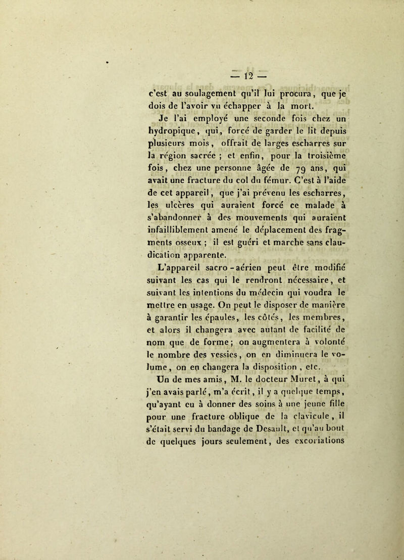 c’est au soulagement qu’il lui procura, que Je dois de l’avoir vu échapper à la mort. Je l’ai employé une seconde fois chez un hydropique, (jui, forcé de garder le lit depuis plusieurs mois, offrait de larges escharres sur la région sacrée ; et enfin, pour la troisième fois, chez une personne âgée de yq ans, qui avait une fracture du col du fémur. C’est à l’aide de cet appareil, que j’ai prévenu les escharres, les ulcères qui auraient forcé ce malade à s’abandonner à des mouvements qui auraient infailliblement amené le déplacement des frag- ments osseux ; il est guéri et marche sans clau- dication apparente. L’appareil sacro-aérien peut être modifié suivant les cas qui le rendront nécessaire, et suivant les intentions du médecin qui voudra le mettre en usage. On peut le disposer de manière à garantir les épaules, les côtés, les membres, et alors il changera avec autant de facilité de nom que de forme; on augmentera à volonté le nombre des vessies, on en diminuera le vo- lume, on en changera la disposition , etc. Un de mes amis, M. le docteur Muret, à (pii j’en avais parlé, m’a écrit, il y a quel(|ue temps, qu’ayant eu à donner des soins à une jeune fille pour une fracture oblique de la clavicule , il s’était servi du bandage de Désunit, et qu’au bout de quelques jours seulement, des cxcoiiations