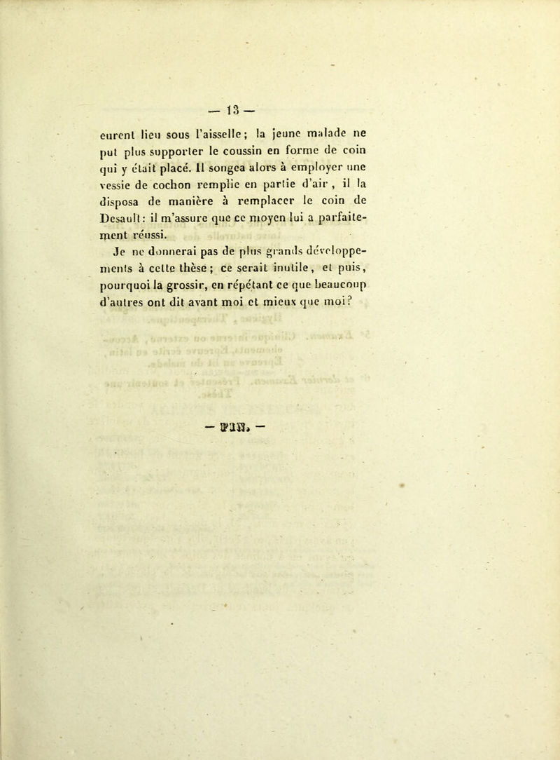 eurent lieu sous l’aisselle; la jeune malade ne put plus supporter le coussin en forme de coin qui y était placé. II songea alors à employer une vessie de cochon remplie en partie d’air , il la disposa de manière à remplacer le coin de Desault: il m’assure que ce moyen lui a parfaite- ment réussi. Je ne donnerai pas de plus grands développe- ments à cette thèse; ce serait inutile, et puis, pourquoi la grossir, en répétant ce que beaucoup d’autres ont dit avant moi et mieux que moi? - -