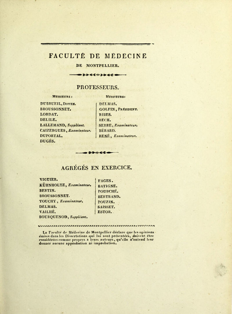 FACULTÉ DE MÉDECINE DE MONTPELLIER. PPiOFESSEURS. MessieüHS : MEssrEURs: DUBRUEIL, Doyen. BROUSSONNET. LORDAT. DELIEE. LALLEMAND, Suppléant, CAIZERGXJES, Examinateur, DUEORTAL. DUGÉS. DELMAS. GOLFIN, Président. RIBES. RECH. SERBE, Examinateur, BÉRARD. RENÉ, Examinateur, AGRÉGÉS EN EXERCICE. VIGUIER. KÜHNHOLTZ, Examinateur, BERTIN. BROUSSONNET. TOUCHY , Examinateur, DELMAS. VAILHÉ. BOURQUENOD, Suppléant, FAGES. BATIGNE. POÜRCHÉ. BERTRAND. POÜZIN. SAISSET. ESTOR. La Farnité d<‘ Médcrine de Montpellier déel.ire (|u<* le.s opii émises dans les Dissertations <j«ii lui sont pre'sentccs, ,d<>iv<-nl ronsidërées comme propres à leurs auteurs, qu’elle n’entend donner aucune approbation ni improbation. lions être leur