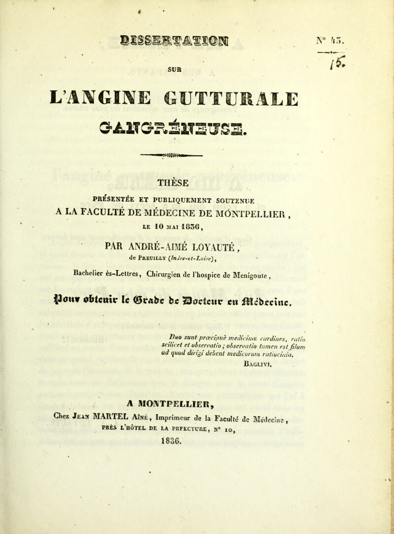 f ©ÎSgSEl'^ltû'S® iv ’c,. SUR L’Al^GIKfE GUTTÏJIIALE THÈSE PRÉSENTÉE ET PUBLIQUEMENT SOUTSNl>E A LA FACULTÉ DE MÉDECINE DE MONTPELLIER , LE 10 MAI 185Gf PAR ANDRÉ-AÎMÉ LOYAUTÉ, de Prruilly {Indre-tt-Loire), Bachelier es-Lellres, Chirurgien de l’hospice de Menigoule, iJauv ïc Orabc bc Boctair ctt iîlcbccînc. f)ao sunt prœa'/wc Tnefh’d'iKt ccnJines, raliu snhcet et obseivaiio ; ofjscivatlo tamen est fihnn ud quüd dingi debent mcdîcorutn raliucinia, Baglivi. A MONTPELLIER, Chez Jean MARTEL Aîné, Imprimeur de la Faculté de Médecine, PRÈS l’hôtel de la l'RFECTüRE, K® lO, i8a6.