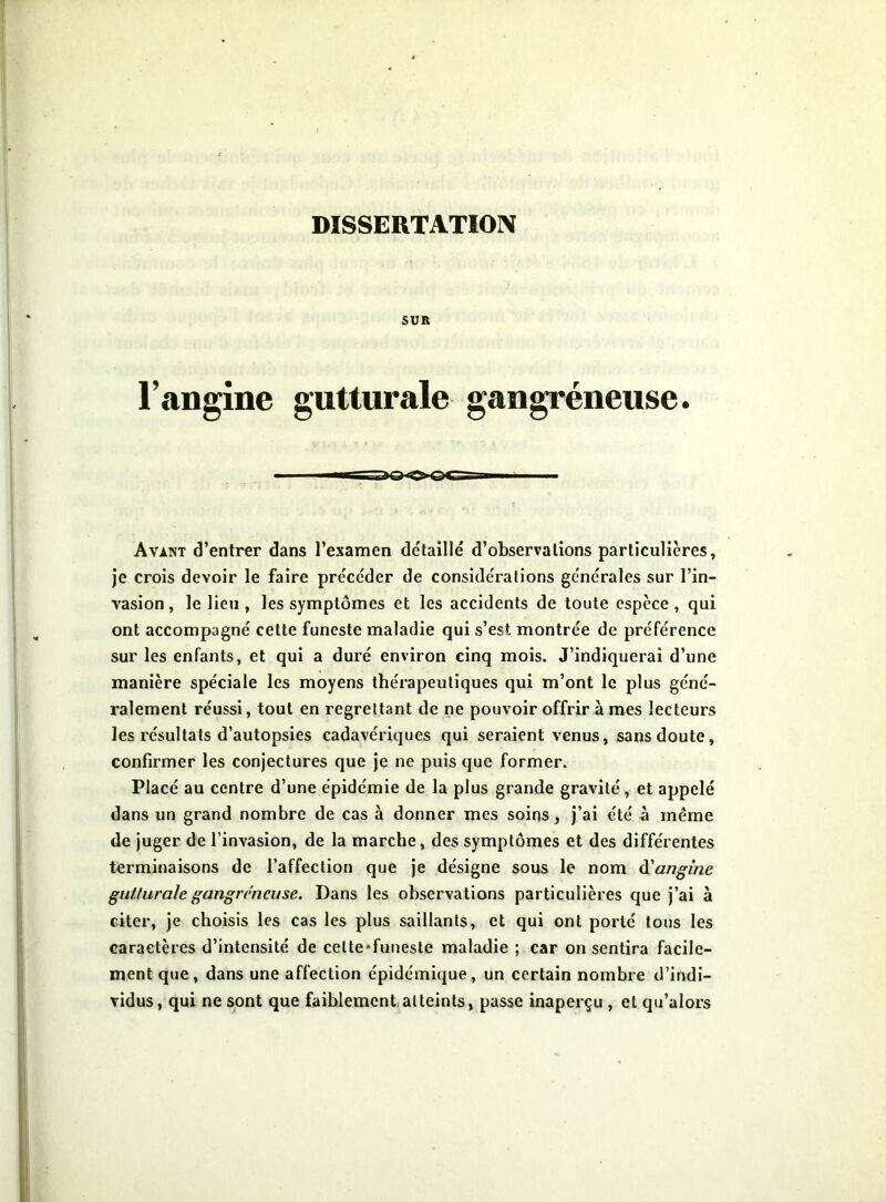 DISSERTATIOIV SUE l’angine gutturale gangréneuse. Avant d’entrer dans l’examen de'taillé d’observations particulières, je crois devoir le faire précéder de considérations générales sur l’in- vasion, le lieu , les symptômes et les accidents de toute espèce , qui ont accompagné celte funeste maladie qui s’est montrée de préférence sur les enfants, et qui a duré environ cinq mois. J’indiquerai d’une manière spéciale les moyens thérapeutiques qui m’ont le plus géné- ralement réussi, tout en regrettant de ne pouvoir offrir à mes lecteurs les résultats d’autopsies cadavériques qui seraient venus, sans doute, confirmer les conjectures que je ne puis que former. Placé au centre d’une épidémie de la plus grande gravité, et appelé dans un grand nombre de cas à donner mes soins, j’ai été à même de juger de l’invasion, de la marche, des symptômes et des différentes terminaisons de l’affection que je désigne sous le nom H'angine gutturale gangréneuse. Dans les observations particulières que j’ai à citer, je choisis les cas les plus saillants, et qui ont porté tous les caractères d’intensité de cette*funesle maladie ; car on sentira facile- ment que, dans une affection épidémique, un certain nombre d’indi- vidus, qui ne sont que faiblement atteints, passe inaperçu , et qu’alors