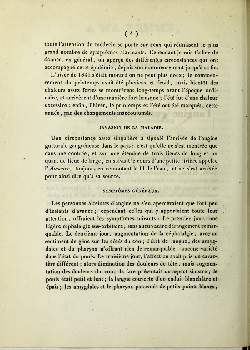 loiile l’aUenlion du médecin se porte sur ceux qui réunissent le plus grand nombre de symptômes alarmants. Cependant je vais tâcher de donner, en général, un aperçu des différentes circonstances qui ont accompagné cette épidémie , depuis son commencement jusqu’à sa fin. L’hiver de 1834 s’était montré on ne peut plus doux ; le commen- cement du printemps avait été pluvieux et froid, mais bientôt des chaleurs assez fortes se montrèrent long-temps avant l’époque ordi- naire, et arrivèrent d’une manière fort brusque ; l’été fut d’une chaleur excessive : enfin, l’hiver, le printemps et l’été ont été marqués, cette année, par des changements inaccoutumés. INVASION DE LA MALADIE. Une circonstance assez singulière a signalé l’arrivée de l’angine gutturale gangréneuse dans le pays : c’est qu’elle ne s’est montrée que dans une contrée, et sur une étendue de trois lieues de long et un quart de lieue de large, en suivant le cours d’une petite rivière appelée VAusence, toujours en remontant le fil de l’eau, et ne s’est arrêtée pour ainsi dire qu’à sa source. SYMPTÔMES GÉNÉRAUX. Les personnes atteintes d’angine ne s’en apercevaient que fort peu d’instants d’avance ; cependant celles qui y apportaient toute leur attention, offraient les symptômes suivants : Le premier jour, une légère céphalalgie sus-orbitaire, sans aucun autre déx'angement remar- quable. Le deuxième jour, augmentation de la céphalalgie, avec un sentiment de gêne sur les côtés du cou ; l’état de langue, des amyg- dales et du pharynx n’offrant rien de remarquable ; aucune variété dans l’état du pouls. Le troisième jour, l’affection avait pris un carac- tère différent : alors diminution des douleurs de tête , mais augmen- tation des douleurs du cou ; la face présentait un aspect sinistre ; le pouls était petit et lent ; la langue couverte d’un enduit blanchâtre et épais ; les amygdales et le pharynx parsemés de petits points blancs ,