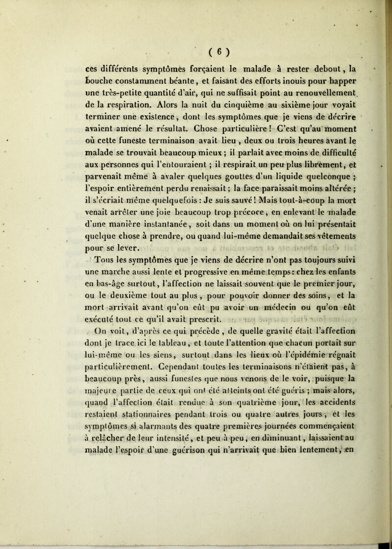 ces différents symptômes forçaient le malade à rester debout, la bouche constamment béante, et faisant des efforts inouis pour happer une très-petite quantité d’air, qui ne suffisait point au renouvellement de la respiration. Alors la nuit du cinquième au sixième jour voyait terminer une existence, dont les symptômes que je viens de décrire avaient amené le résultat. Chose particulière! C’est qu’au moment où cette funeste terminaison avait lieu , deux ou trois heures avant le malade se trouvait beaucoup mieux ; il parlait avec moins de difficulté aux personnes qui l’entouraient ; il respirait un peu plus librement, et parvenait meme à avaler quelques gouttes d’un liquide quelconque ; l’espoir entièrement perdu renaissait ; la face paraissait moins altérée ; il s’écriait meme quelquefois : Je suis sauvé ! Mais tout-à-coup la mort venait arrêter une joie beaucoup trop précoce, en enlevant le malade d’une manière instantanée, soit dans un moment où on lui présentait quelque chose à prendre, ou quand lui-même demandait ses vêtements pour se lever. > o r Tous les symptômes que je viens de décrire n’ont pas toujours suivi une marche aussi lente et progressive en même temps: chez les enfants en bas-âge surtout, l’affection ne laissait souvent que le premier jour, ou le deuxième tout au plus , pour pouvoir donner des soins, et la mort arrivait avant qu’on eût pu avoir un médecin ou qu’on eût exécuté tout ce qu’il avait prescrit. i;. • . ’ ' On voit, d’api'ès ce qui précède , de quelle gravité était l’affection dont je trace ici le tableau , et toute l’attention que chacun portait sur lui-même ou les siens, surtout dans les lieux où l’épidémie régnait particulièrement. Cependant toutes les terminaisons n’élüient pas, à beaucoup près, aussi funestes (juc nous venons de le voir, puisque la majcui e partie de ceux qui ont été al teints ont été guéris ; mais alors, quand l’affcclion était rendue à son quatrième jour, Hes accidents restaient stationnaires pendant trois ou quatre autres jours y et les symptômes si alarmants des quatre premières journées commençaient à relâcher de leur intensité, et peu à peu, en diminuant, laissaienCau malade l’espoir d’une guérison qui n’arrivait que bien lentement, en