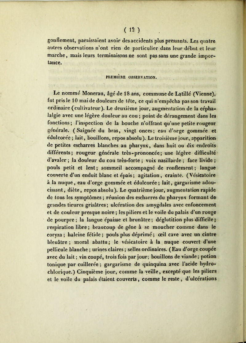 gonflement, paraissaient avoir des accidents plus pressants. Les quatre autres observations n’ont rien de particulier dans leur début et leur marche, mais leurs terminaisons ne sont pas sans une grande impor- tance. PllEMiÈRE OBSERVATION. Le nommé Monerau, âgé de 18 ans, commune de Latillé (Vienne), fut pris le 10 mai de douleurs de télé, ce qui n’empêcha pas son travail ordinaire (cultivateur). Le deuxième jour, augmentation de la cépha- lalgie avec une légère douleur au cou ; point de dérangement dans les fonctions ; l’inspection de la bouche n’offrant qu’une petite rougeur générale. (Saignée du bras, vingt onces; eau d’orge gommée et édulcorée ; lait, bouillons, repos absolu). Le troisième jour, apparition de petites escharres blanches au pharynx, dans huit ou dix endroits différents; rougeur générale très-prononcée; une légère difficulté d’avaler ; la douleur du cou très-forte ; voix nasillarde ; face livide ; pouls petit et lent; sommeil accompagné de ronflement; langue couverte d’un enduit blanc et épais; agitation, crainte. (Vésicatoire à la nuque, eau d’orge gommée et édulcorée; lait, gargarisme adou- cissant, diète, repos absolu). Le quatrième jour, augmentation rapide de tous les symptômes ; réunion des escharres du pharynx formant de grandes tirures grisâtres; ulcération des amygdales avec enfoncement et de couleur presque noire ; les piliers et le voile du palais d’un rouge de pourpre; la langue épaisse et brunâtre; déglutition plus difficile; respiration libre; beaucoup de gêne à se moucher comme dans le coryza ; haleine fétide ; pouls plus déprimé ; œil cave avec un cintre bleuâtre ; moral abattu ; le vésicatoire à la nuque couvert d’une pellicule blanche ; urines claires ; selles ordinaires. (Eau d’orge coupée avec du lait ; vin coupé, trois fois par jour; bouillons de viande; potion tonique par cuillerée ; gargarisme de quinquina avec l’acide hydro- chlorique.) Cinquième jour, comme la veille, excepté que les piliers et le voile du palais étaient couverts, comme le reste, d’ulcérations