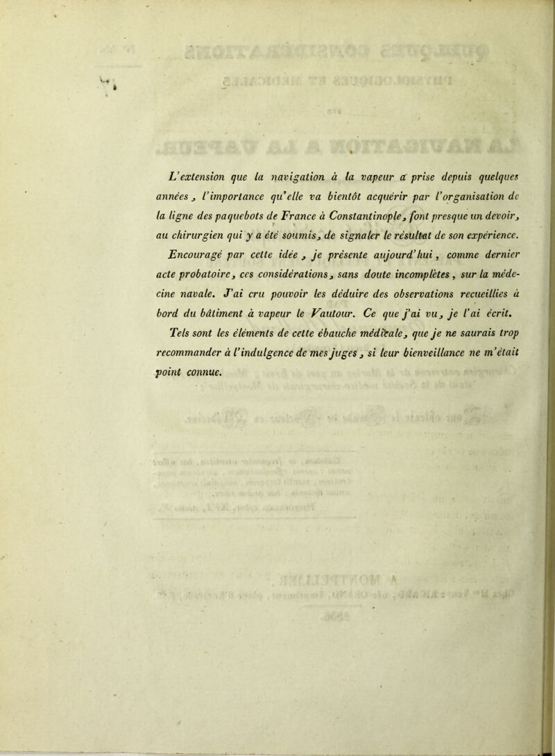 L’extension que la navigation à la vapeur a prise depuis quelques années 3 iimportance qu elle va bientôt acquérir par l’organisation de la ligne des paquebots de France à Constantinople 3 font presque un devoir3 au chirurgien qui y a été soumis 3 de signaler le résultat de son expérience. Encouragé par celte idée 3 je présente aujourd’hui, comme dernier acte probatoire3 ces considérations 3 sans doute incomplètes , sur la méde- cine navale. J'ai cru pouvoir les déduire des observations recueillies à bord du bâtiment à vapeur le Vautour. Ce que j'ai vu3 je l’ai écrit. Tels sont les éléments de cette ébauche médiéale3 que je ne saurais trop recommander à l’indulgence de mes juges 3 si leur bienveillance ne m’était point connue.