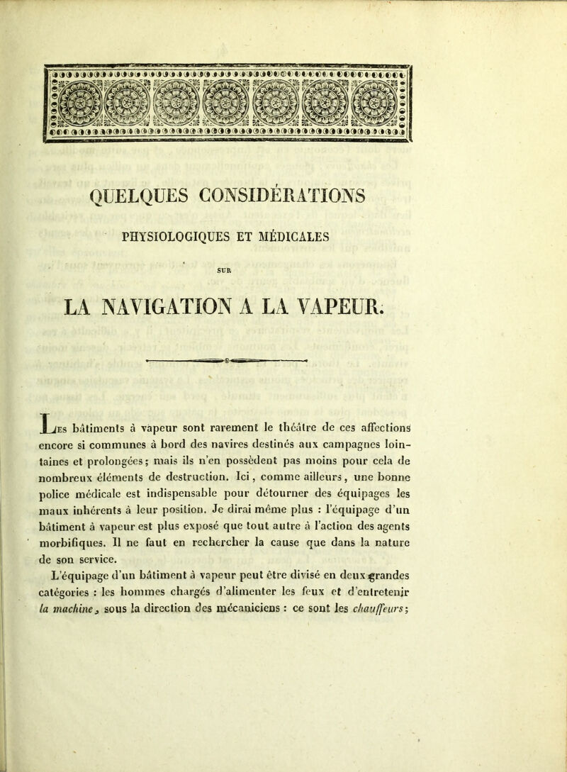 »«» 99999 J a 1*9999 l*â»9Jâa J aa»a«ft>©«j *)€>»©«; «;©®®©t>©ei®©i, 0 0 0 0 9 0 cor aaaa aaaaaaaaaaaaaaa aaaa aaaaaaaaaaaaaaaaaaaa aaaaa QUELQUES CONSIDÉRATIONS PHYSIOLOGIQUES ET MÉDICALES SUR LA NAVIGATION A LA VAPEUR. Les bâtiments à vapeur sont rarement le théâtre de ces affections encore si communes à bord des navires destinés aux campagnes loin- taines et prolongées; mais ils n’en possèdent pas moins pour cela de nombreux éléments de destruction. Ici, comme ailleurs, une bonne police médicale est indispensable pour détourner des équipages les maux inhérents à leur position. Je dirai même plus : l’équipage d’un bâtiment à vapeur est plus exposé que tout autre à l’action des agents morbifiques. Il ne faut en rechercher la cause que dans la nature de son service. L’équipage d’un bâtiment à vapeur peut être divisé en deux grandes catégories : les hommes chargés d’alimenter les feux et d’enlretenjr ta machine j sous la direction des mécaniciens : ce sont les chauffeurs;