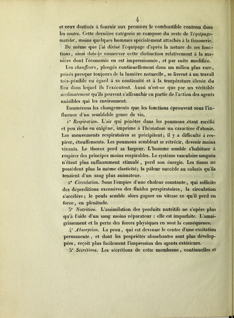 et ceux destinés à fournir aux premiers le combustible contenu dans les soutes. Cette dernière catégorie se compose du reste de Yéejuipage- matelot, moins quelques hommes spécialement attachés à la timonerie. De même que j’ai divisé l’équipage d’après la nature de ses fonc- tions, ainsi dois-je conserver celte distinction relativement à la ma^ nière dont l’économie en est impressionnée, et par suite modifiée. Les chauffeursj plongés continuellement dans un milieu plus rare, privés presque toujours de la lumière naturelle, se livrent à un travail très-pénible eu égard à sa continuité et à la température élevée du lieu dans lequel ils l’exécutent. Aussi n’est-ce que par un véritable acclimatement qu’ils peuvent s’affranchir en partie de l’action des agents nuisibles qui les environnent. Énumérons les changements que les fonctions éprouvent sous l’in- fluence d’un semblable genre de vie. i° Respiration. L’air qui pénètre dans les poumons étant raréfié et peu riche en oxigène, imprime à l’hématose un caractère d’atonie. Les mouvements respiratoires se précipitent; il y a difficulté à res- pirer, étouffements. Les poumons semblent se rétrécir, devenir moins vivants. Le thorax perd sa largeur. L’homme semble s’habituer à respirer des principes moins respirables. Le système vasculaire sanguin n’étant plus suffisamment stimulé , perd son énergie. Les tissus ne possèdent plus la même élasticité; la pâleur succède au coloris qu’ils tenaient d’un sang plus animateur. 2* Circulation. Sous l’empire d’une chaleur constante, qui sollicite des déperditions excessives des fluides perspiratoires, la circulation s’accélère ; le pouls semble alors gagner en vitesse ce qu’il perd en force, en plénitude. 5° Nutrition. L’assimilation des produits nutritifs ne s’opère plus qu’à l’aide d’un sang moins réparateur : elle est imparfaite. L’amai- grissement et la perte des forces physiques en sont la conséquence. 4° Absorption. La peau , qui est devenue le centre d’une excitation permanente , et dont les propriétés absorbantes sont plus dévelop- pées , reçoit plus facilement l’impression des agents extérieurs. 5° Sécrétions. Les sécrétions de cette membrane, continuelles et