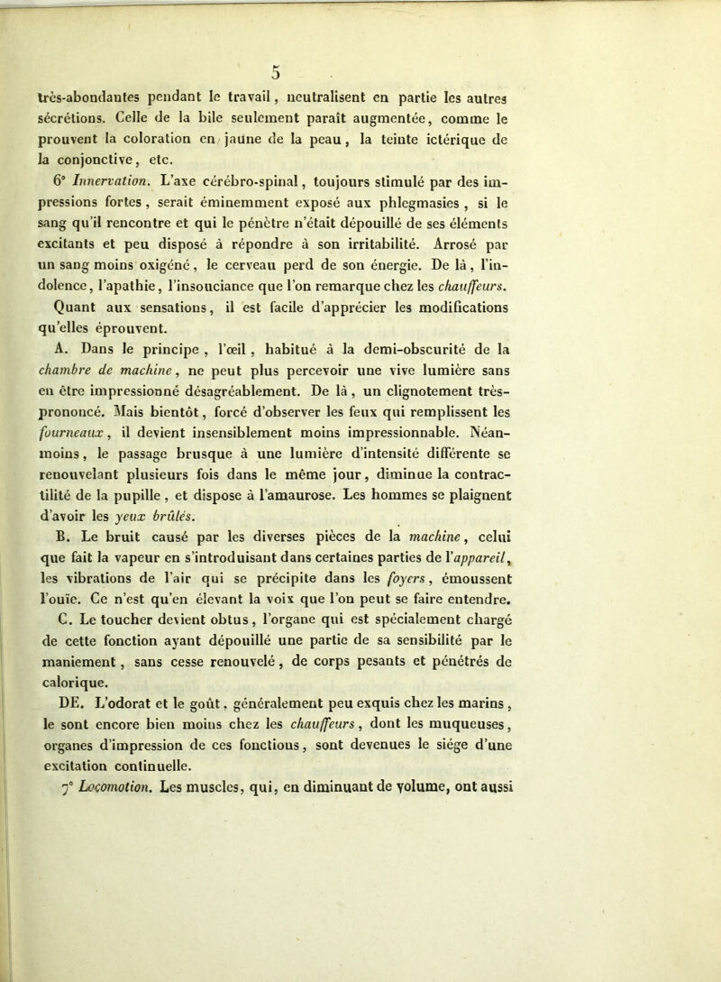 très-abondantes pendant le travail, neutralisent en partie les autres sécrétions. Celle de la bile seulement paraît augmentée, comme le prouvent la coloration en jaune de la peau, la teinte ictérique de la conjonctive, etc. 6° Innervation. L’axe cérébro-spinal, toujours stimulé par des im- pressions fortes , serait éminemment exposé aux phlegmasies , si le sang qu’il rencontre et qui le pénètre n’était dépouillé de ses éléments excitants et peu disposé à répondre à son irritabilité. Arrosé par un sang moins oxigéné, le cerveau perd de son énergie. De là, l’in- dolence, l’apathie, l’insouciance que l’on remarque chez les chauffeurs. Quant aux sensations, il est facile d’apprécier les modifications quelles éprouvent. A. Dans le principe , l’oeil, habitué à la demi-obscurité de la chambre de machine, ne peut plus percevoir une vive lumière sans en être impressionné désagréablement. De là , un clignotement très- prononcé. Mais bientôt, forcé d’observer les feux qui remplissent les fourneaux, il devient insensiblement moins impressionnable. Néan- moins , le passage brusque à une lumière d’intensité differente se renouvelant plusieurs fois dans le même jour, diminue la contrac- tilité de la pupille , et dispose à l’amaurose. Les hommes se plaignent d’avoir les yeux brûlés. B. Le bruit causé par les diverses pièces de la machine, celui que fait la vapeur en s’introduisant dans certaines parties de Yappareil, les vibrations de l’air qui se précipite dans les foyers, émoussent l’ouïe. Ce n’est qu’en élevant la voix que l’on peut se faire entendre. C. Le toucher devient obtus, l’organe qui est spécialement chargé de cette fonction ayant dépouillé une partie de sa sensibilité par le maniement, sans cesse renouvelé, de corps pesants et pénétrés de calorique. DE. L’odorat et le goût, généralement peu exquis chez les marins , le sont encore bien moins chez les chauffeurs, dont les muqueuses, organes d’impression de ces fonctions, sont devenues le siège d’une excitation continuelle. 7° Locomotion. Les muscles, qui, en diminuant de yolume, ont aussi