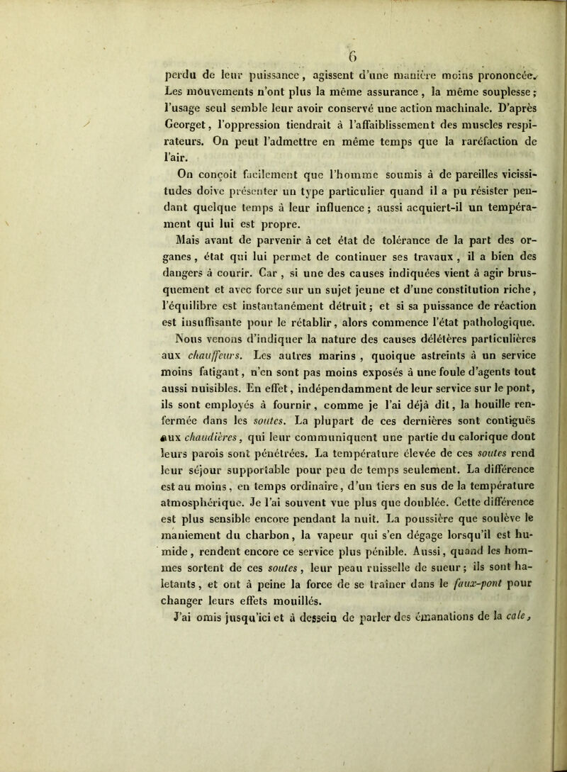 perdu de leur puissance, agissent d’une manière moins prononcée^ Les mouvements n’ont plus la même assurance , la même souplesse ; l’usage seul semble leur avoir conservé une action machinale. D’après Georget, l’oppression tiendrait à l’affaiblissement des muscles respi- rateurs. On peut l’admettre en même temps que la raréfaction de l’air. On conçoit facilement que l’homme soumis à de pareilles vicissi- tudes doive présenter un type particulier quand il a pu résister pen- dant quelque temps à leur influence; aussi acquiert-il un tempéra- ment qui lui est propre. Mais avant de parvenir à cet état de tolérance de la part des or- ganes , état qui lui permet de continuer ses travaux , il a bien des dangers à courir. Car , si une des causes indiquées vient à agir brus- quement et avec force sur un sujet jeune et d’une constitution riche, l’équilibre est instantanément détruit; et si sa puissance de réaction est insuffisante pour le rétablir, alors commence l’état pathologique. Nous venons d’indiquer la nature des causes délétères particulières aux chauffeurs. Les autres marins , quoique astreints à un service moins fatigant, n’en sont pas moins exposés à une foule d’agents tout aussi nuisibles. En effet, indépendamment de leur service sur le pont, ils sont employés à fournir, comme je l’ai déjà dit, la houille ren- fermée dans les soutes. La plupart de ces dernières sont contiguës éiux chaudières, qui leur communiquent une partie du calorique dont leurs parois sont pénétrées. La température élevée de ces soutes rend leur séjour supportable pour peu de temps seulement. La différence est au moins, en temps ordinaire, d’un tiers en sus de la température atmosphérique. Je l’ai souvent vue plus que doublée. Cette différence est plus sensible encore pendant la nuit. La poussière que soulève le mauiemeut du charbon, la vapeur qui s’en dégage lorsqu’il est hu- mide , rendent encore ce service plus pénible. Aussi, quand les hom- mes sortent de ces soutes , leur peau ruisselle de sueur; ils sont ha- letants , et ont à peine la force de se traîner dans le faux-pont pour changer leurs effets mouillés. J’ai omis jusqu’ici et à desseiu de parler des émanations de la cale, I