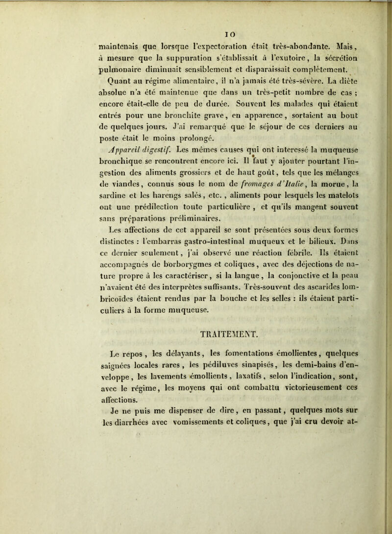 maintenais que lorsque l’expectoration était très-abondante. Mais, à mesure que la suppuration s’établissait à l’exutoire, la sécrétion pulmonaire diminuait sensiblement et disparaissait complètement. Quant au régime alimentaire, il n’a jamais été très-sévère. La diète absolue n’a été maintenue que dans un très-petit nombre de cas ; encore était-elle de peu de durée. Souvent les malades qui étaient entrés pour une bronchite grave, en apparence, sortaient au bout de quelques jours. J’ai remarqué que le séjour de ces derniers au poste était le moins prolongé. Appareil digestif. Les mêmes causes qui ont intéressé la muqueuse bronchique se rencontrent encore ici. Il faut y ajouter pourtant l’in- gestion des aliments grossiers et de haut goût, tels que les mélanges de viandes, connus sous le nom de fromages d’Italie, la morue, la sardine et les harengs salés, etc. , aliments pour lesquels les matelots ont une prédilection toute particulière , et qu’ils mangent souvent sans préparations préliminaires. Les affections de cet appareil se sont présentées sous deux formes distinctes : l’embarras gastro-intestinal muqueux et le bilieux. Dans ce dernier seulement, j’ai observé une réaction fébrile. Ils étaient accompagnés de borborygmes et coliques, avec des déjections de na- ture propre à les caractériser, si la langue, la conjonctive et la peau n’avaient été des interprètes suffisants. Très-souvent des ascarides lom- bricoïdes étaient rendus par la bouche et les selles : ils étaient parti- culiers à la forme muqueuse. TRAITEMENT. Le repos , les délayants, les fomentations émollientes, quelques saignées locales rares, les pédiluves sinapisés, les demi-baius d’en- veloppe, les lavements émollients, laxatifs, selon l’indication, sont, avec le régime, les moyens qui ont combattu victorieusement ces affections. Je ne puis me dispenser de dire, en passant, quelques mots sur les diarrhées avec vomissements et coliques, que j’ai cru devoir at-