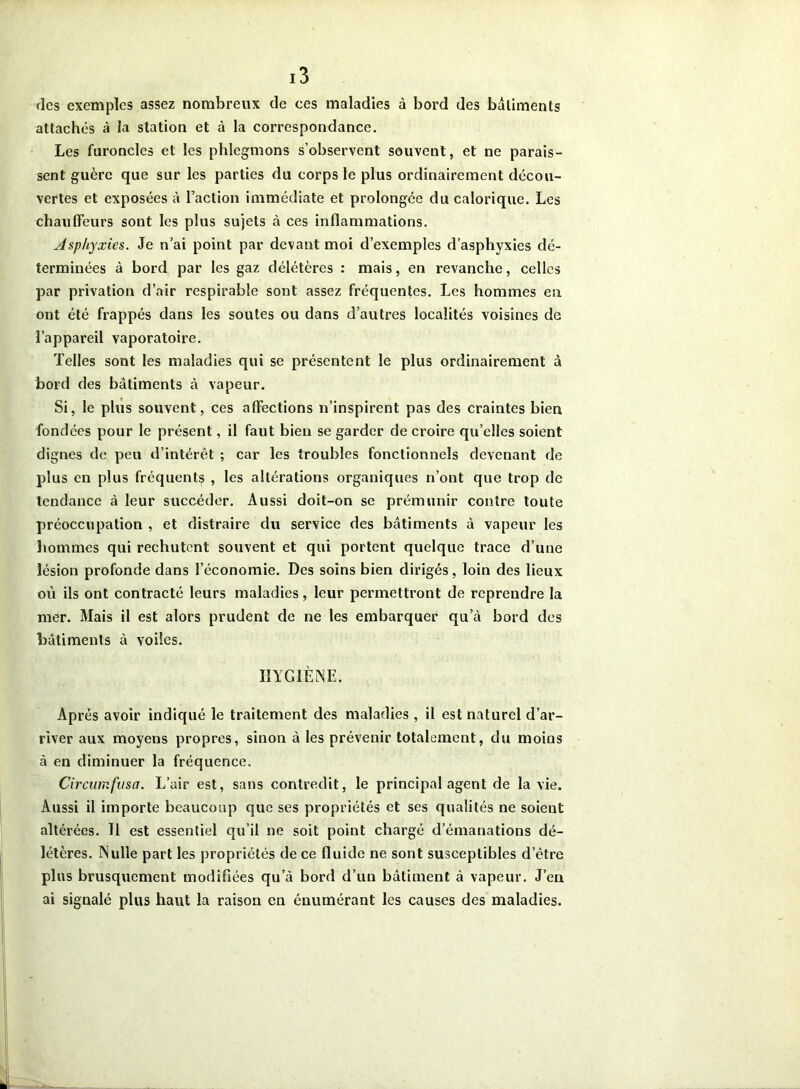 (les exemples assez nombreux de ces maladies à bord des batiments attachés à la station et à la correspondance. Les furoncles et les phlegmons s’observent souvent, et ne parais- sent guère que sur les parties du corps le plus ordinairement décou- vertes et exposées à Faction immédiate et prolongée du calorique. Les chauffeurs sont les plus sujets à ces inflammations. Asphyxies. Je n’ai point par devant moi d’exemples d’asphyxies dé- terminées à bord par les gaz délétères : mais, en revanche, celles par privation d’air respirable sont assez fréquentes. Les hommes en ont été frappés dans les soutes ou dans d’autres localités voisines de l’appareil vaporatoire. Telles sont les maladies qui se présentent le plus ordinairement à bord des bâtiments à vapeur. Si, le plus souvent, ces affections n’inspirent pas des craintes bien fondées pour le présent, il faut bien se garder de croire qu’elles soient dignes de peu d’intérêt ; car les troubles fonctionnels devenant de plus en plus fréquent^ , les altérations organiques n’ont que trop de tendance à leur succéder. Aussi doit-on se prémunir contre toute préoccupation , et distraire du service des bâtiments à vapeur les hommes qui rechutent souvent et qui portent quelque trace d’une lésion profonde dans l’économie. Des soins bien dirigés, loin des lieux ou ils ont contracté leurs maladies, leur permettront de reprendre la mer. Mais il est alors prudent de ne les embarquer qu’à bord des bâtiments à voiles. HYGIÈNE. Apres avoir indiqué le traitement des maladies , il est naturel d’ar- river aux moyens propres, sinon à les prévenir totalement, du moins à en diminuer la fréquence. Circumfusa. L’air est, sans contredit, le principal agent de la vie. Aussi il importe beaucoup que ses propriétés et ses qualités ne soient altérées. Il est essentiel qu’il ne soit point chargé d’émanations dé- létères. Nulle part les propriétés de ce fluide ne sont susceptibles d'être plus brusquement modifiées qu’à bord d’un bâtiment à vapeur. J’en ai signalé plus haut la raison en énumérant les causes des maladies.