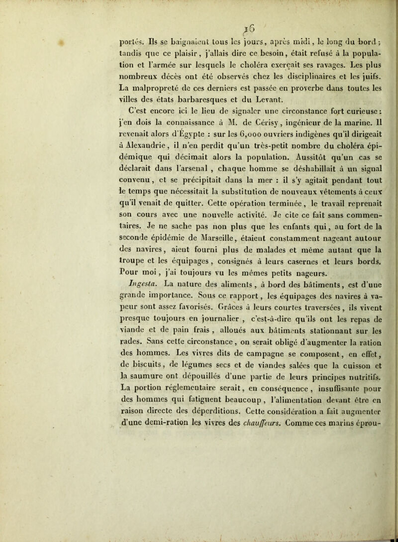 portés. Ils se baignaient tous les jours, après midi, le long du bord; tandis que ce plaisir, j’allais dire ce besoin, était refusé à la popula- tion et l’armée sur lesquels le choléra exerçait ses ravages. Les plus nombreux décès ont été observés chez les disciplinaires et les juifs. La malpropreté de ces derniers est passée en proverbe dans toutes les villes des états barbaresques et du Levant. C’est encore ici le lieu de signaler une circonstance fort curieuse : j’en dois la connaissance à M. de Cérisy, ingénieur de la marine. Il revenait alors d’Egypte : sur les 6,000 ouvriers indigènes qu’il dirigeait à Alexandrie, il n’eu perdit qu’un très-petit nombre du choléra épi- démique qui décimait alors la population. Aussitôt qu’un cas se déclarait dans l’arsenal , chaque homme se déshabillait à un signal convenu , et se précipitait dans la mer : il s’y agitait pendant tout le temps que nécessitait la substitution de nouveaux vêtements à ceux qu’il venait de quitter. Cette opération terminée, le travail repreuait son cours avec une nouvelle activité. Je cite ce fait sans commen- taires. Je ne sache pas non plus que les enfants qui, au fort de la seconde épidémie de Marseille, étaient constamment nageant autour des navires, aient fourni plus de malades et même autant que la troupe et les équipages, consignés à leurs casernes et leurs bords. Pour moi, j’ai toujours vu les mêmes petits nageurs. Inge&ia. La nature des aliments, à bord des bâtiments, est d’uue grande importance. Sous ce rapport, les équipages des navires à va- peur sont assez favorisés. Grâces à leurs courtes traversées, ils vivent presque toujours en journalier , c’est-à-dire qu’ils ont les repas de viande et de pain frais , alloués aux bâtiments stationnant sur les rades. Sans cette circonstance, on serait obligé d’augmenter la ration des hommes. Les vivres dits de campagne se composent, en effet, de biscuits, de légumes secs et de viandes salées que la cuisson et la saumure ont dépouillés d’une partie de leurs principes nutritifs. La portion réglementaire serait, en conséquence, insuffisante pour des hommes qui fatiguent beaucoup , l’alimentation devant être en raison directe des déperditions. Cette considération a fait augmenter d’une demi-ration les vivres des chauffeurs. Comme ces marins éprou-