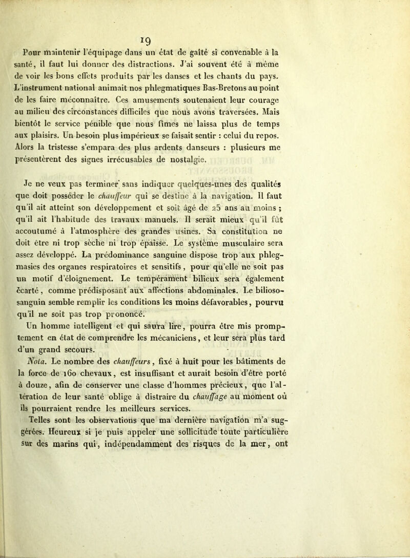 *9 Pour maintenir lequipage dans un état de gaîté si convenable à la santé, il faut lui donner des distractions. J’ai souvent été à même de voir les bons effets produits par les danses et les chants du pays. L’instrument national animait nos phlegmatiques Bas-Bretons au point de les faire méconnaître. Ces amusements soutenaient leur courage au milieu des circonstances difficiles que nous avons traversées. Mais bientôt le service pénible que nous fîmes ne laissa plus de temps aux plaisirs. Un besoin plus impérieux se faisait sentir : celui du repos. Alors la tristesse s’empara des plus ardents danseurs : plusieurs me présentèrent des signes irrécusables de nostalgie. Je ne veux pas terminer' sans indiquer quelques-unes des qualités que doit posséder le chauffeur qui se destine à la navigation. Il faut qu’il ait atteint son développement et soit âgé de a5 ans au moins ; qu’il ait l’habitude des travaux manuels. Il serait mieux qu’il fût accoutumé à l’atmosphère des grandes usines. Sa constitution ne doit être ni trop sèche ni trop épaisse. Le système musculaire sera assez développé. La prédominance sanguine dispose trop aux phleg- masies des organes respiratoires et sensitifs, pour quelle ne soit pas un motif d éloignement. Le tempérament bilieux sera également écarté , comme prédisposant aux affections abdominales. Le bilioso- sanguin semble remplir les conditions les moins défavorables, pourvu qu’il ne soit pas trop prononcé. Un homme intelligent et qui saura lire, pourra être mis promp- tement en état de comprendre les mécaniciens, et leur sera plus tard d’un grand secours. Nota. Le nombre des chauffeurs, fixé à huit pour les bâtiments de la force de 160 chevaux, est insuffisant et aurait besoin d’être porté à douze, afin de conserver une classe d’hommes précieux, que l’al- tération de leur santé oblige à distraire du chauffage au moment où ils pourraient rendre les meilleurs services. Telles sont les observations que ma dernière navigation m’a sug- gérées. Heureux si je puis appeler une sollicitude toute particulière sur des marins qui, indépendamment des risques de la mer, ont