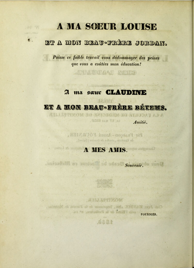 A MA SOEUR LOUISE mp ü m©n sisüixf“ffiBâ®îa <ü<DiM>ixis0 Puisse ce faible travail vous dédommager des peines que vous a coûtées mon éducation! Si «ta sœuv CLAUDINE El 4 atOSC SE4E=ISERE SÉ1E118. Amitié. A MES AMIS. Souvenir. FOURNIER.