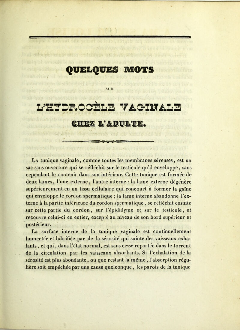 QUELQUES MOTS SUR L'HYDROCÈLE TAG-IITÀLE CHEZ E’AnutïE» La tunique vaginale , comme toutes les membranes séreuses , est un sac sans ouverture qui se réfléchit sur le testicule qu’il enveloppe, sans cependant le contenir dans son intérieur. Celte tunique est formée de deux lames, l’une externe, l’autre interne : la lame externe dégénère supérieurement en un tissu cellulaire qui concourt à former la gaîne qui enveloppe le cordon spermatique ; la lame interne abandonne l’ex- terne à la partie inférieure du cordon spermatique , se réfléchit ensuite sur celle partie du cordon, sur l’épididyme et sur le testicule, et recouvre celui-ci en entier, excepté au niveau de son bord supérieur et postérieur. La surface interne de la tunique vaginale est continuellement humectée et lubrifiée par de la sérosité qui suinte des vaisseaux exha- lants, et qui, dans l’état normal, est sans cesse reportée dans le torrent de la circulation par les vaisseaux absorbants. Si l’exhalation de la sérosité est plus abondante, ou que restant la même, l’absorption régu- lière soit empêchée par une cause quelconque, les parois de la tunique
