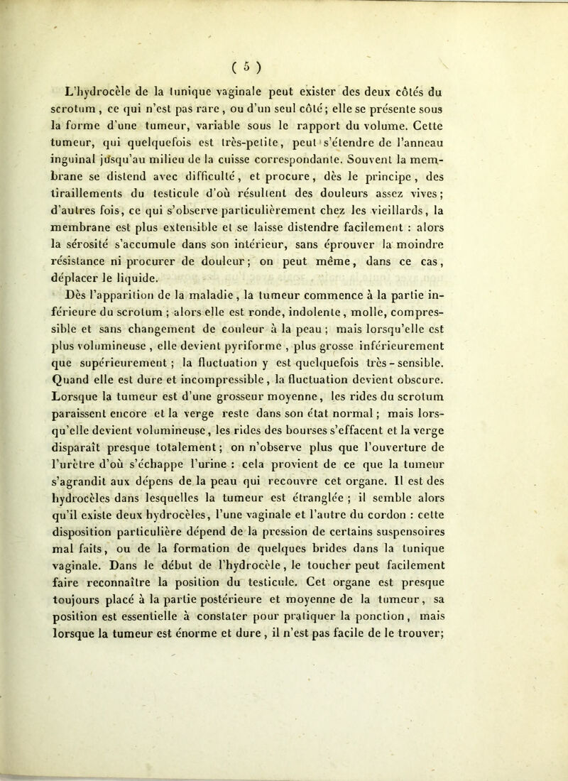 L’hydrocèle de la tunique vaginale peut exister des deux côtes du scrotum , ce qui n’est pas rare , ou d’un seul côté ; elle se présente sous la forme d’une tumeur, variable sous le rapport du volume. Cette tumeur, qui quelquefois est très-petite, peut s’étendre de l’anneau inguinal jusqu’au milieu de la cuisse correspondante. Souvent la mem- brane se distend avec difficulté, et procure, dès le principe, des tiraillements du testicule d’où résultent des douleurs assez vives; d’autres fois, ce qui s’observe particulièrement chez les vieillards, la membrane est plus extensible et se laisse distendre facilement : alors la sérosité s’accumule dans son intérieur, sans éprouver la moindre résistance ni procurer de douleur ; on peut même, dans ce cas, déplacer le liquide. Dès l’apparition de la maladie , la tumeur commence à la partie in- férieure du scrotum ; alors elle est ronde, indolente, molle, compres- sible et sans changement de couleur à la peau ; mais lorsqu’elle est plus volumineuse , elle devient pyriforme , plus grosse inférieurement que supérieurement; la fluctuation y est quelquefois très - sensible. Quand elle est dure et incompressible, la fluctuation devient obscure. Lorsque la tumeur est d’une grosseur moyenne, les rides du scrotum paraissent encore et la verge reste dans son état normal ; mais lors- qu’elle devient volumineuse, les rides des bourses s’effacent et la verge disparaît presque totalement ; on n’observe plus que l’ouverture de l’urètre d’où s’échappe l’urine : cela provient de ce que la tumeur s’agrandit aux dépens de la peau qui recouvre cet organe. Il est des hydrocèles dans lesquelles la tumeur est étranglée ; il semble alors qu’il existe deux hydrocèles, l’une vaginale et l’autre du cordon : cette disposition particulière dépend de la pression de certains suspensoires mal faits, ou de la formation de quelques brides dans la tunique vaginale. Dans le début de l’hydrocèle, le toucher peut facilement faire reconnaître la position du testicule. Cet organe est presque toujours placé à la partie postérieure et moyenne de la tumeur, sa position est essentielle à constater pour pratiquer la ponction, mais lorsque la tumeur est énorme et dure, il n’est pas facile de le trouver;