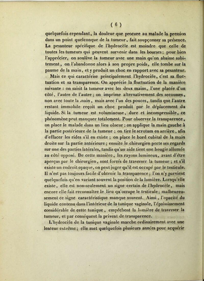 quelquefois cependant, la douleur que procure au malade la pression dans un point quelconque de la tumeur, fait soupçonner sa pre'sence. La pesanteur spécifique de l’hydrocèle est moindre que celle de toutes les tumeurs qui peuvent survenir dans les bourses; pour bien l’apprécier, on soulève la tumeur avec une main qu’on abaisse subi- tement, on l’abandonne alors à son propre poids, elle tombe sur la paume de la main, et y produit un choc en rapport avec sa pesanteur. Mais ce qui caractérise principalement l’hydrocèle, c’est sa fluc- tuation et sa transparence. On apprécie la fluctuation de la manière suivante : on saisit la tumeur avec les deux mains, l’une placée d’un côté, l’autre de l’autre; on imprime alternativement des secousses, non avec toute la main , mais avec l’un des pouces, tandis que l’autre restant immobile reçoit un choc produit par le déplacement du liquide. Si la tumeur est volumineuse, dure et incompressible, ce phénomène peut manquer totalement. Pour observer la transparence, on place le malade dans un lieu obscur ; on applique la main gauche à la partie postérieure de la tumeur ; on tire le scrotum en arrière , afin d’effacer les rides s’il en existe ; on place le bord cubital de la main droite sur la partie antérieure ; ensuite le chirurgien porte ses regards sur une des parties latérales, tandis qu’un aide lient une bougie allumée au côté opposé. De cette manière, les rayons lumineux, avant d’être aperçus par le chirurgien, sont forcés de traverser la tumeur ; et s’il existe un endroit opaque, on peul juger qu’il est occupé par le testicule. Il n’est pas toujours facile d’obtenir la transparence ; l’on n’y parvient quelquefois qu’en variant souvent la position delà lumière. Lorsqu’elle existe, elle est non-seulement un signe certain de l’hydrocèle, mais encore elle fait reconnaître le lieu qu’occupe le testicule; malheureu- sement ce signe caractéristique manque souvent. Ainsi , l’opacité du liquide contenu dans l’intérieur de la tunique vaginale, l’épaississement considérable de cette tunique , empêchent la lumière de traverser la tumeur, et par conséquent la privent de transparence. L’hydrocèle de la tunique vaginale marche ordinairement avec une lenteur extrême ; elle met quelquefois plusieurs années pour acquérir