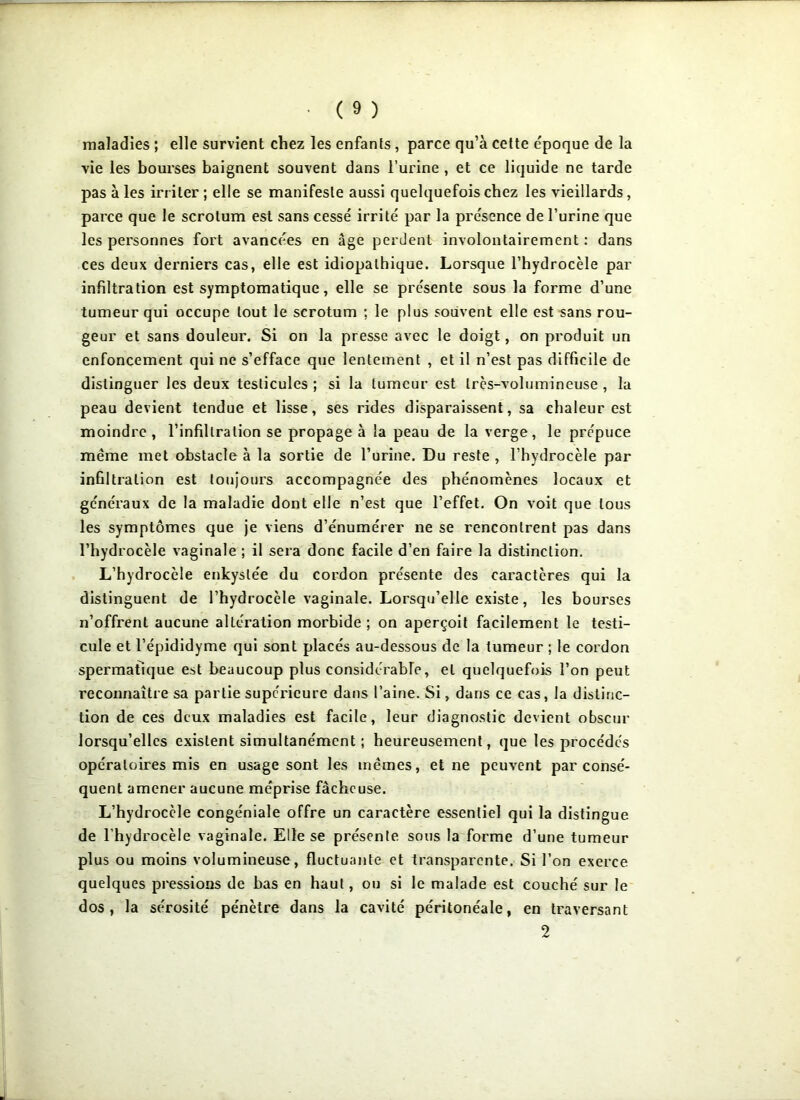 maladies ; elle survient chez les enfants , parce qu’à cette époque de la vie les bourses baignent souvent dans l’urine , et ce liquide ne tarde pas aies irriter; elle se manifeste aussi quelquefois chez les vieillards, parce que le scrotum est sans cessé irrité par la présence de l’urine que les personnes fort avancées en âge perdent involontairement : dans ces deux derniers cas, elle est idiopathique. Lorsque l’hydrocèle par infiltration est symptomatique, elle se présente sous la forme d’une tumeur qui occupe tout le scrotum ; le plus souvent elle est sans rou- geur et sans douleur. Si on la presse avec le doigt, on produit un enfoncement qui ne s’efface que lentement , et il n’est pas difficile de distinguer les deux testicules ; si la tumeur est très-volumineuse , la peau devient tendue et lisse, ses rides disparaissent, sa chaleur est moindre, l’infiltration se propage à la peau de la verge, le prépuce même met obstacle à la sortie de l’urine. Du reste , l’hydrocèle par infiltration est toujours accompagnée des phénomènes locaux et généraux de la maladie dont elle n’est que l’effet. On voit que tous les symptômes que je viens d’énumérer ne se rencontrent pas dans l’hydrocèle vaginale ; il sera donc facile d’en faire la distinction. L’hydrocèle enkystée du cordon présente des caractères qui la distinguent de l’hydrocèle vaginale. Lorsqu’elle existe, les bourses n’offrent aucune altération morbide; on aperçoit facilement le testi- cule et l’épididyme qui sont placés au-dessous de la tumeur ; le cordon spermatique est beaucoup plus considérable, et quelquefois l’on peut reconnaître sa partie supérieure dans l’aine. Si, dans ce cas, la distinc- tion de ces deux maladies est facile, leur diagnostic devient obscur lorsqu’elles existent simultanément ; heureusement, que les procédés opératoires mis en usage sont les mêmes, et ne peuvent par consé- quent amener aucune méprise fâcheuse. L’hydrocèle congéniale offre un caractère essentiel qui la distingue de l’hydrocèle vaginale. Elle se présente sous la forme d’une tumeur plus ou moins volumineuse, fluctuante et transparente. Si l’on exerce quelques pressions de bas en haut, ou si le malade est couché sur le dos, la sérosité pénètre dans la cavité péritonéale, en traversant 2