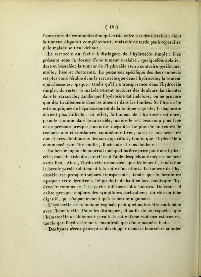 l'ouverture de communication qui existe entre ces deux cavités ; alors la tumeur disparaît complètement, mais elle ne tarde pas à reparaître si le malade se tient debout. Le sarcocèle est facile à distinguer de l’hydrocèle simple : il se présente sous la forme d’une tumeur ovalaire , quelquefois aplatie , dure et bosselée; la tumeur de l’hydrocèle est au contraire pyriforme, molle, lisse et fluctuante. La pesanteur spécifique des deux tumeurs est plus considérable dans le sarcocèle que dans l’hydrocèle ; la tumeur squirrheuse est opaque, tandis qu’il y a transparence dans l’hydrocèle simple ; du reste, le malade ressent toujours des douleurs lancinantes dans le sarcocèle, tandis que l’hydrocèle est indolore, ou ne procure que des tiraillements dans les aines et dans les lombes. Si l’hydrocèle est compliquée de l’épaississement de la tunique vaginale , le diagnostic devient plus difficile; en effet, la tumeur de l’hydrocèle est dure, pesante comme dans le sarcocèle, mais elle est beaucoup plus lisse et ne présente presque jamais des inégalités. Le plus sur moyen est de recourir aux circonstances commémoratives ; ainsi le sarcocèle est dur et très-douloureux dès son apparition, tandis que l'hydrocèle a commencé par être molle , fluctuante et sans douleur. La hernie inguinale pourrait quelquefois être prise pour une hydro- cèle ; mais il existe des caractères à l’aide desquels une méprise ne peut avoir lieu. Ainsi, l’hydrocèle ne survient que lentement , tandis que la hernie paraît subitement à la suite d’un effort. La tumeur de l’hy- drocèle est presque toujours transparente, tandis que la hernie est opaque : celte dernière a été produite de haut en bas, tandis que l’hy- drocèle commence à la partie inférieure des bourses. Du reste, il existe presque toujours des symptômes particuliers, du côté du tube digestif, qui n’appartiennent qu’à la hernie inguinale. L’hydrocèle de la tunique vaginale peut quelquefois être confondue avec l’hématocèle. Pour les distinguer, il suffit de se rappeler que rhématocèle a subitement paru à la suite d’une violence extérieure, tandis que l’hydrocèle ne se manifeste que d’une manière lente. Des kystes séreux peuvent se développer dans les bourses et simuler