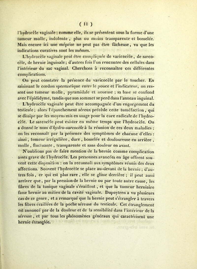 l’hydrocèle vaginale ; comme elle, ils se pressentent sous la forme d’une tumeur molle, indolente , plus ou moins transparente et bosselée. Mais encore ici une méprise ne peut pas être fâcheuse, vu que les indications curatives sont les mêmes. L’hydrocèle vaginale peut être compliquée de varicocèle, de sarco- cèle, de hernie inguinale ; d’autres fois l’on rencontre des cellules dans l’intérieur du sac vaginal. Cherchons à reconnaître ces différentes complications. On peut constater la présence du varicocèle par le toucher. En saisissant le cordon spermatique entre le pouce et findicateur, on res- sent une tumeur molle, pyramidale et noueuse ; sa base se confond avec l’épididyme, tandis que son sommet se perd dans l’anneau inguinal. L’hydrocèle vaginale peut être accompagnée d’un engorgement du testicule ; alors l’épanchement séreux précède celte tuméfaction , qui se dissipe par les moyens mis en usage pour la cure radicale de l’hydro- ccle. Le sarcocèfe peut exister en même temps que l’hydrocèle. On a donné Je nom d'hydro-sarcoc'ele à la réunion de ces deux maladies ; on les reconnaît par la présence des symptômes de chacune d’elles : ainsi, tumeur irrégulière, dure , bosselée et douloureuse en arrière , molle , fluctuante , transparente et sans douleur en avant. N’oublions pas de faire mention de la hernie comme complication assez grave de l’hydrocèle. Les personnes avancées en âge offrent sou- vent cette disposition : on la reconnaît aux symptômes réunis des deux affections. Souvent l’hydrocèle se place au-devant de la hernie ; d’au- tres fois , ce qui est plus rare , elle se glisse derrière ; il peut aussi arriver que, par la pression de la hernie ou par toute autre cause, les fibres de la tunique vaginale s’éraillent , et que la tumeur herniaire fasse hernie au milieu de la cavité vaginale. Dupuytren a vu plusieurs cas de ce genre , et a remarqué que la hernie peut s’étrangler à travers les fibres éraillées de la poche séreuse du testicule. Cet étranglement est annoncé par de la douleur et de la sensibilité dans l’intérieur de la séreuse , et par tous les phénomènes généraux qui caractérisent une hernie étranglée.