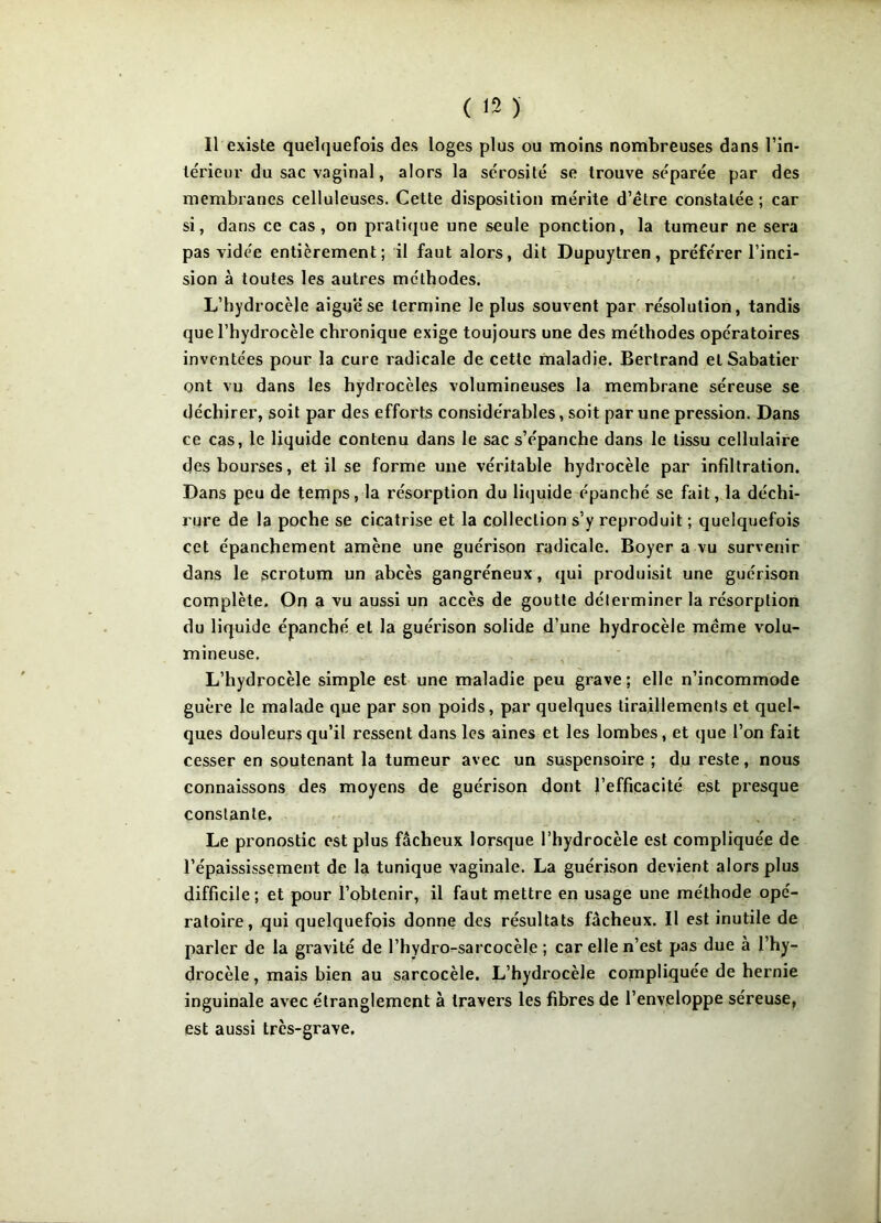 Il existe quelquefois des loges plus ou moins nombreuses dans l’in- térieur du sac vaginal, alors la sérosité se trouve séparée par des membranes celluleuses. Cette disposition mérite d’être constatée ; car si, dans ce cas , on pratique une seule ponction, la tumeur ne sera pas vidée entièrement; il faut alors, dit Dupuytren, préférer l’inci- sion à toutes les autres méthodes. L’hydrocèle aigue se termine le plus souvent par résolution, tandis que l’hydrocèle chronique exige toujours une des méthodes opératoires inventées pour la cure radicale de cette maladie. Bertrand et Sabatier ont vu dans les hydrocèles volumineuses la membrane séreuse se déchirer, soit par des efforts considérables, soit par une pression. Dans ce cas, le liquide contenu dans le sac s’épanche dans le tissu cellulaire des bourses, et il se forme une véritable hydrocèle par infiltration. Dans peu de temps, la résorption du liquide épanché se fait, la déchi- rure de la poche se cicatrise et la collection s’y reproduit ; quelquefois cet épanchement amène une guérison radicale. Boyer a vu survenir dans le scrotum un abcès gangréneux, qui produisit une guérison complète. On a vu aussi un accès de goutte déterminer la résorption du liquide épanché et la guérison solide d’une hydrocèle même volu- mineuse. L’hydrocèle simple est une maladie peu grave; elle n’incommode guère le malade que par son poids, par quelques tiraillements et quel- ques douleurs qu’il ressent dans les aines et les lombes, et que l’on fait cesser en soutenant la tumeur avec un suspensoire ; du reste, nous connaissons des moyens de guérison dont l’efficacité est presque constante, Le pronostic est plus fâcheux lorsque l’hydrocèle est compliquée de l’épaississement de la tunique vaginale. La guérison devient alors plus difficile; et pour l’obtenir, il faut mettre en usage une méthode opé- ratoire, qui quelquefois donne des résultats fâcheux. Il est inutile de parler de la gravité de l’hydro-sarcocèle ; car elle n’est pas due a l’hy- drocèle , mais bien au sarcocèle. L’hydrocèle compliquée de hernie inguinale avec étranglement à travers les fibres de l’enveloppe séreuse, est aussi très-grave.