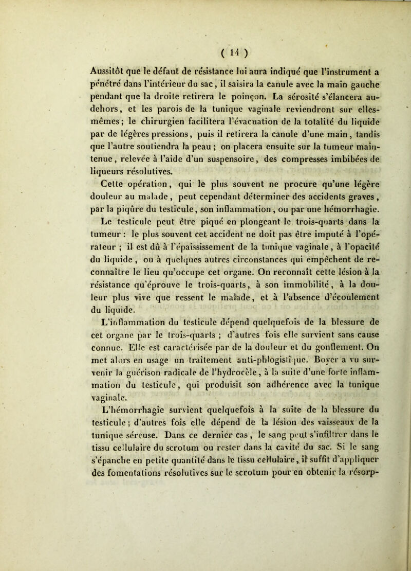 Aussitôt que le défaut de résistance lui aura indiqué que l’instrument a pénétré dans l’intérieur du sac, il saisira la canule avec la main gauche pendant que la droite retirera le poinçon. La sérosité s’élancera au- dehors, et les parois de la tunique vaginale reviendront sur elles- mêmes; le chirurgien facilitera l’évacuation de la totalité du liquide par de légères pressions, puis il retirera la canule d’une main, tandis que l’autre soutiendra la peau ; on placera ensuite sur la tumeur main- tenue , relevée à l’aide d’un suspensoire, des compresses imbibées de liqueurs résolutives. Cette opération, qui le plus souvent ne procure qu’une légère douleur au malade , peut cependant déterminer des accidents graves , par la piqûre du testicule, son inflammation , ou par une hémorrhagie. Le testicule peut être piqué en plongeant le trois-quarts dans la tumeur : le plus souvent cet accident ne doit pas être imputé à l’opé- rateur ; il est dû à l’épaississement de la tunique vaginale, à l’opacité du liquide , ou à quelques autres circonstances qui empêchent de re- connaître le lieu qu’occupe cet organe. On reconnaît celte lésion à la résistance qu’éprouve le trois-quarts, à son immobilité, à la dou- leur plus vive que ressent le malade, et à l’absence d’écoulement du liquide. L’inflammation du testicule dépend quelquefois de la blessure de cet organe par le trois-quarts ; d’autres fois elle survient sans cause connue. Elle est caractérisée par de la douleur et du gonflement. On met alors en usage un traitement anti-phlogislîque. Boyer a vu sur- venir la guérison radicale de l’hydrocèle, à la suite d’une forte inflam- mation du testicule, qui produisit son adhérence avec la tunique vaginale. L’hémorrhagie survient quelquefois à la suite de la blessure du testicule ; d’autres fois elle dépend de ta lésion des vaisseaux de la tunique séreuse. Dans ce dernier cas , le sang peut s’infiltrer dans le tissu cellulaire du scrotum ou rester dans la cavité du sac. Si le sang s’épanche en petite quantité dans le tissu cellulaire, if suffit d’appliquer des fomentations résolutives sur le scrotum pour en obtenir la résorp-