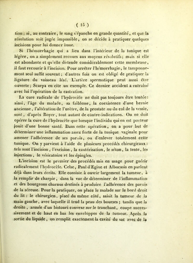 lion ; si, au contraire , le sang s’épanche en grande quantité', et que la resolution soit jugée impossible, on se décide à pratiquer quelques incisions pour lui donner issue. Si l’hémorrhagie qui a lieu dans l’intérieur de la tunique est le'gère , on a simplement recours aux moyens résolutifs; mais si elle est abondante et qu’elle distende considérablement cette membrane, il faut recourir à l’incision. Pour arrêter l’hémorrhagie , le tamponne- ment seul suffit souvent ; d’autres fois on est obligé de pratiquer la ligature du vaisseau lésé. L’artère spermatique peut aussi être ouverte ; Scarpa en cite un exemple. Ce dernier accident a entraîné avec lui l’opération de la castration. La cure radicale de l’hydrocèle ne doit pas toujours être tentée: ainsi, l’âge du malade, sa faiblesse, la coexistence d’une hernie ancienne , l’altération de l’urètre, de la prostate ou du col de la vessie, sont , d’après Boyer , tout autant de contre-indications. On ne doit opérer la cure de l’hydrocèle que lorsque l’inuividu qui en est porteur jouit d’une bonne santé. Dans cette opération , on a pour but de déterminer une inflammation assez forte de la tunique vaginale pour amener l’adhérence de ses parois, ou d’enlever totalement cette tunique. On y parvient à l’aide de plusieurs procédés chirurgicaux : tels sont l’incision , l’excision , la cautérisation, le séton, la lente, les injections , le vésicatoire et les épingles. L’incision est le premier des procédés mis en usage pour guérir radicalement l’hydrocèle. Celse, Paul d’Egine et Albucasis en parlent déjà dans leurs écrits. Elle consiste à ouvrir largement la tumeur, à la remplir de charpie, dans la vue de déterminer de l’inflammation et des bourgeons charnus destinés à produire l’adhérence des parois de la séreuse. Pour la pratiquer, on place le malade sur le bord droit du lit : le chirurgien, placé du même côté, saisit la tumeur de la main gauche, avec laquelle il tend la peau des bourses ; tandis que la droite , armée d’un bistouri convexe sur le tranchant, coupe succes- sivement et de haut en bas les enveloppes de la tumeur. Après la sortie du liquide , on remplit exactement la cavité du sac avec de la