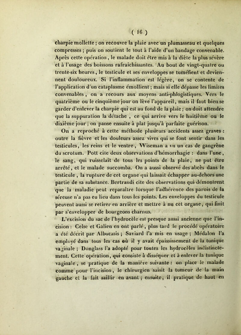 charpie mollette ; on recouvre la plaie avec un plumasseau et quelques compresses ; puis on soutient le tout à l’aide d’un bandage convenable. Après cette opération , le malade doit être mis à la diète la plus sévère et à l’usage des boissons rafraîchissantes. Au bout de vingt-quatre ou trente-six heures, le testicule et ses enveloppes se tuméfient et devien- nent douloureux. Si l’inflammation est légère, on se contente de l’application d’un cataplasme émollient ; mais si elle dépasse les limites convenables , on a recours aux moyens anti-phlogistiques. Vers le quatrième ou le cinquième jour on lève l’appareil, mais il faut bien se garder d’enlever la charpie qui est au fond de la plaie ; on doit attendre que la suppuration la détache , ce qui arrive vers le huitième ou le dixième jour ; on panse ensuite à plat jusqu’à parfaite guérison. On a reproché à cette méthode plusieurs accidents assez graves : outre la fièvre et les douleurs assez vives qui se font sentir dans les testicules, les reins et le ventre, Wdseman a vu un cas de gangrène du scrotum. Pott cite deux observations d’hémorrhagie : dans l’une, le sang, qui ruisselait de tous les points de la plaie, ne put ctre arrêté, et le malade succomba. On a aussi observé des abcès dans le testicule , la rupture de cet organe qui laissait échapper au-dehors une partie de sa substance. Bertrandi cite des observations qui démontrent que la maladie peut reparaître lorsque l’adhérence des parois de la séreuse n’a pas eu lieu dans tous les points. Les enveloppes du testicule peuvent aussi se retirer en arrière et mettre à nu cet organe, qui finit par s’envelopper de bourgeons charnus. L’excision du sac de l’hydrocèle est presque aussi ancienne que l’in- cision : Celse et Galien en ont parlé, plus tard le procédé opératoire a été décrit par Albucasis ; Saviard l’a mis en usage ; Médalon l’a employé dans tous les cas ©ù il y avait épaississement de la tunique vaginale ; Donglass l’a adopté pour toutes les hydrocèles indistincte- ment. Cette opération, qui consiste à disséquer cl à enlever la tunique vaginale , se pratique de la manière suivante : on place le malade comme pour l’incision , le chirurgien saisit la tumeur de la main gauche et la fait saillir en avant; ensuite, il pratique de haut en