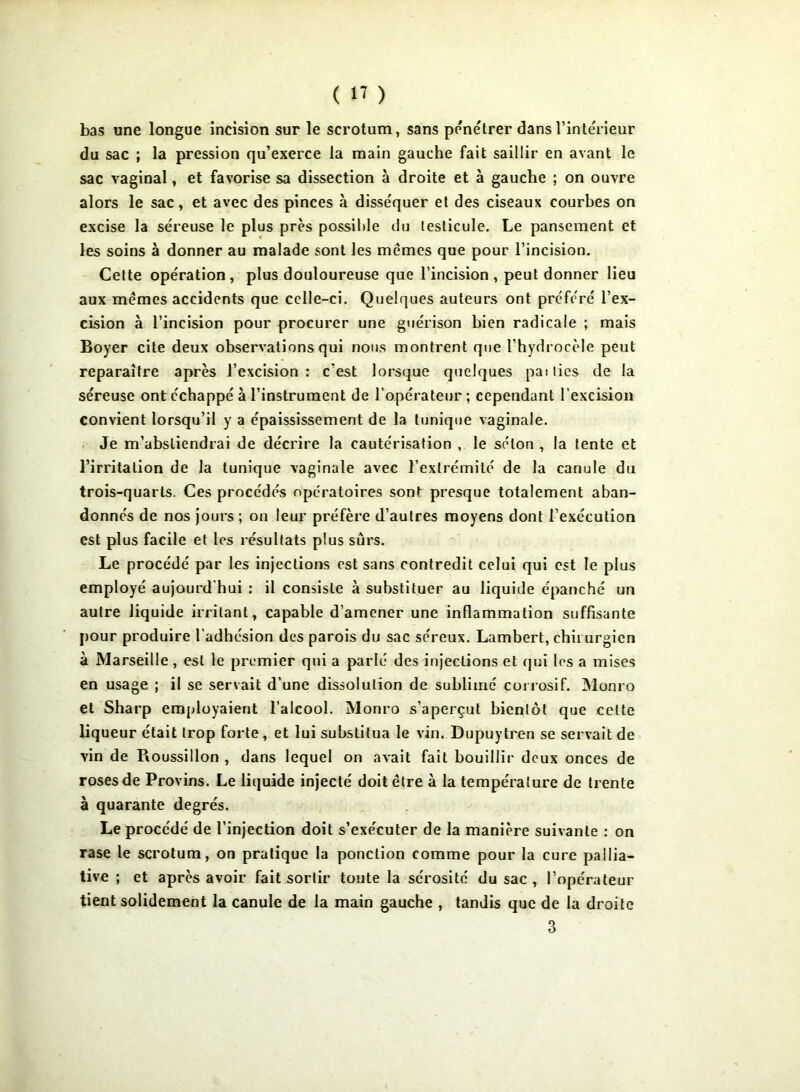 bas une longue incision sur le scrotum, sans pénétrer dans l’intérieur du sac ; la pression qu’exerce la main gauche fait saillir en avant le sac vaginal, et favorise sa dissection à droite et à gauche ; on ouvre alors le sac, et avec des pinces à disséquer et des ciseaux courbes on excise la séreuse le plus près possible du testicule. Le pansement et les soins à donner au malade sont les mêmes que pour l’incision. Cette opération, plus douloureuse que l’incision, peut donner lieu aux mêmes accidents que celle-ci. Quelques auteurs ont préféré l’ex- cision à l’incision pour procurer une guérison bien radicale ; mais Boyer cite deux observations qui nous montrent que l’hydrocèle peut reparaître après l’excision: c’est lorsque quelques paities de la séreuse ont échappé à l’instrument de l’opérateur ; cependant l’excision convient lorsqu’il y a épaississement de la tunique vaginale. Je m’abstiendrai de décrire la cautérisation , le séton , la lente et l’irritation de la tunique vaginale avec l’extrémité de la canule du trois-quarts. Ces procédés opératoires sont presque totalement aban- donnés de nos jours ; on leur préfère d’autres moyens dont l’exécution est plus facile et les résultats plus sûrs. Le procédé par les injections est sans contredit celui qui est le plus employé aujourd'hui : il consiste à substituer au liquide épanché un autre liquide irritant, capable d’amener une inflammation suffisante pour produire l'adhésion des parois du sac séreux. Lambert, chirurgien à Marseille, est le premier qui a parlé des injections et qui les a mises en usage ; il se servait d’une dissolution de sublimé corrosif. Monro et Sharp employaient l’alcool. Monro s’aperçut bientôt que celte liqueur était trop forte, et lui substitua le vin. Dupuytren se servait de vin de Roussillon , dans lequel on avait fait bouillir deux onces de roses de Provins. Le liquide injecté doit être à la température de trente à quarante degrés. Le procédé de l’injection doit s’exécuter de la manière suivante : on rase le scrotum, on pratique la ponction comme pour la cure pallia- tive ; et après avoir fait sortir toute la sérosité du sac , l’opérateur tient solidement la canule de la main gauche , tandis que de la droite 3