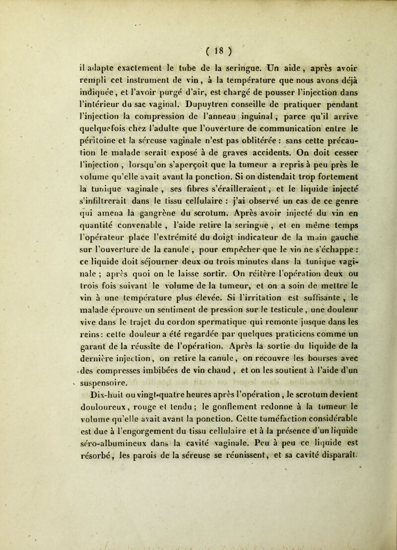 il adapte exactement le tube de la seringue. Un aide , apres avoir rempli cet instrument de vin, à la température que nous avons déjà indiquée, et l’avoir purgé d’air, est chargé de pousser l’injection dans l’intérieur du sac vaginal. Dupuytren conseille de pratiquer pendant l’injection la compression de l’anneau inguinal , parce qu’il arrive quelquefois chez l’adulte que l’ouverture de communication entre le péritoine et la séreuse vaginale n’est pas oblitérée : sans cette précau- tion le malade serait exposé à de graves accidents. On doit cesser l’injection , lorsqu’on s’aperçoit que la tumeur a repris à peu près le volume qu’elle avait avant la ponction. Si on distendait trop fortement la tunique vaginale , ses fibres s’érailleraient, et le liquide injecté s’infiltrerait dans le tissu cellulaire : j’ai observé un cas de ce genre qui amena la gangrène du scrotum. Après avoir injecté du vin en quantité convenable , l’aide relire la seringue , et en même temps l’opérateur place l’extrémité du doigt indicateur de la main gauche sur l'ouverture de la canule , pour empêcher que le vin ne s’échappe : ce liquide doit séjourner deux ou trois minutes dans la tunique vagi- nale ; après quoi on le laisse sortir. On réitère l’opération deux ou trois fois suivant le volume de la tumeur, et on a soin de mettre le vin à une température plus élevée. Si l’irritation est suffisante , le malade éprouve un sentiment de pression sur le testicule, une douleur vive dans le trajet du cordon spermatique qui remonte jusque dans les reins: celte douleur a été regardée par quelques praticiens comme un garant de la réussite de l’opération. Après la sortie du liquide de la dernière injection, on retire la canule, on recouvre les bourses avec des compresses imbibées de vin chaud , et on les soutient à l’aide d’un ' suspensoire. Dix-huit ou vingt-quatre heures après l’opération , le scrotum devient douloureux, rouge et tendu; le gonflement redonne à la tumeur le volume qu’elle avait avant la ponction. Cette tuméfaction considérable est due à l’engorgement du tissu cellulaire et à la présence d’un liquide séro-albumineux dans la cavité vaginale. Peu à peu ce liquide est résorbé, les parois de la séreuse se réunissent, et sa cavité disparaît.