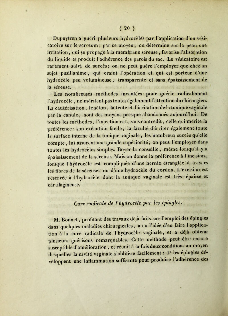 ( 50 ) Dupuytren a guéri plusieurs hydrocèles par l’application d’un vési- catoire sur le scrotum ; par ce moyen, on détermine sur la peau une irritation, qui se propage à la membrane séreuse, favorise l’absorption du liquide et produit l’adhérence des parois du sac. Le vésicatoire est rarement suivi de succès; on ne peut guère l’employer que chez un sujet pusillanime, qui craint l’opération et qui est porteur d’une hydrocèle peu volumineuse, transparente et sans épaississement de la séreuse. Les nombreuses méthodes inventées pour guérir radicalement l'hydrocèle , ne méritent pas toutes également l’attention du chirurgien. La cautérisation, lesélon, la tente et l’irritation de la tunique vaginale par la canule, sont des moyens presque abandonnés aujourd’hui. De toutes les méthodes, l’injection est, sans contredit, celle qui mérite la préférence ; son exécution facile, la faculté d’irriter également toute la surface interne de la tunique vaginale , les nombreux succès qu’elle compte, lui assurent une grande supériorité; on peut l’employer dans toutes les hydrocèles simples. Boyer la conseille, meme lorsqu’il y a épaississement de la séreuse. Mais on donne la préférence à l’incision , lorsque l’hydrocèle est compliquée d’une hernie étranglée à travers les fibres de la séreuse, ou d’une hydrocèle du cordon. L’excision est réservée à l’hydrocèle dont la tunique vaginale est très-épaisse et cartilagineuse. Cure radicale de l’hydrocèle par les épingles. M. Bonnet, profitant des travaux déjà faits sur l’emploi des épingles dans quelques maladies chirurgicales, a eu l’idée d’en faire l’applica- tion à la cure radicale de l’hydrocele vaginale, et a déjà obtenu plusieurs guérisons remarquables. Cette méthode peut être encore susceptible d’amélioration , et réunit à la fois deux conditions au moyen desquelles la cavité vaginale s’oblitère facilement : 1° les épingles dé-