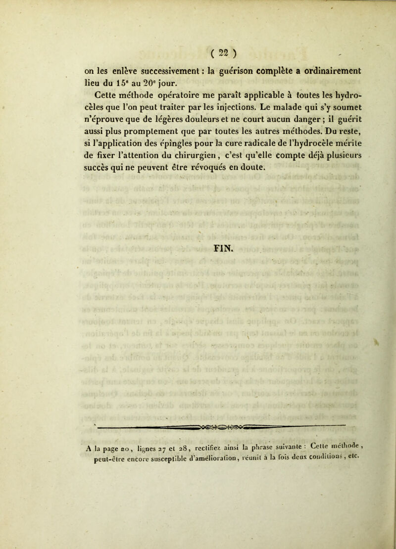 on les enlève successivement : la guérison complète a ordinairement lieu du 15e au 20e jour. Cette méthode opératoire me paraît applicable à toutes les hydro- cèles que l’on peut traiter par les injections. Le malade qui s’y soumet n’éprouve que de légères douleurs et ne court aucun danger ; il guérit aussi plus promptement que par toutes les autres méthodes. Du reste, si l’application des épingles pour la cure radicale de l’hydrocèle mérite de fixer l’attention du chirurgien, c’est qu’elle compte déjà plusieurs succès qui ne peuvent être révoqués en doute. FIN. \ “ - — A la page ao, lignes 27 et 28, rectifiez ainsi la phrase suivante ■ Cette méthode , peut-être encore susceptible d’amélioration, réunit à la lois deux conditions, tic.