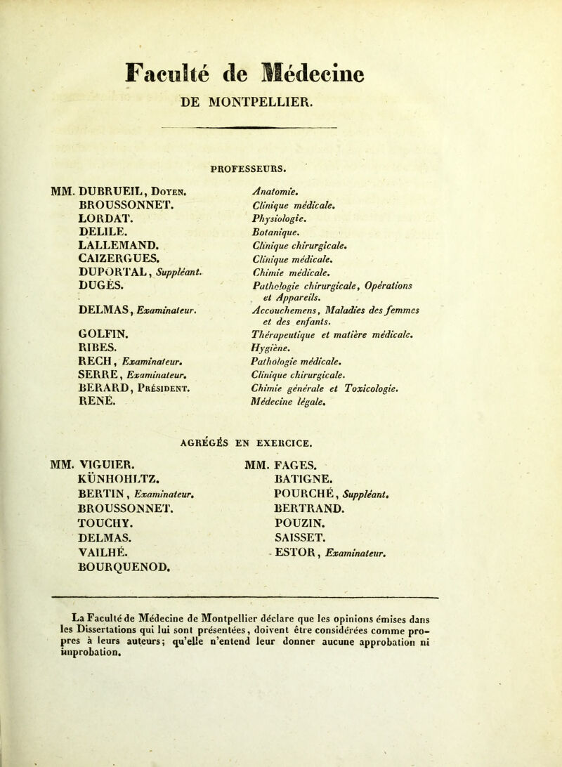 Faculté de Médecine DE MONTPELLIER. PROFESSEURS. MM. DUBRUEIL, Doyen. BROUSSONNET. LORDAT. DEL1LE. LALLEMAND. CA1ZERGUES. DUPORTAL, Suppléant. DUGÈS. DELMAS, Examinateur. GOLFIN. RIBES. RECH, Examinateur. SERRE, Examinateur. BERARD, Président. RENÉ. Anatomie. Clinique médicale. Physiologie. Botanique. Clinique chirurgicale. Clinique médicale. Chimie médicale. Pathologie chirurgicale, Opérations et Appareils. Accouchemens, Maladies des femmes et des enfants. Thérapeutique et matière médicale. Hygiène. Pathologie médicale. Clinique chirurgicale. Chimie générale et Toxicologie. Médecine légale. AGRÉGÉS EN EXERCICE. MM. VIGUIER. KÜNHOHLTZ. BERTIN , Examinateur. BROUSSONNET. TOUCHY. DELMAS. VAILHÉ. BOURQUENOD. MM. FAGES. BAT1GNE. POURCHÉ, Suppléant. BERTRAND. POUZIN. SAISSET. ESTOR, Examinateur. La Faculté de Médecine de Montpellier déclare que les opinions émises dans les Dissertations qui lui sont présentées, doivent être considérées comme pro- pres à leurs auteurs; qu’elle n’entend leur donner aucune approbation ni improbation.