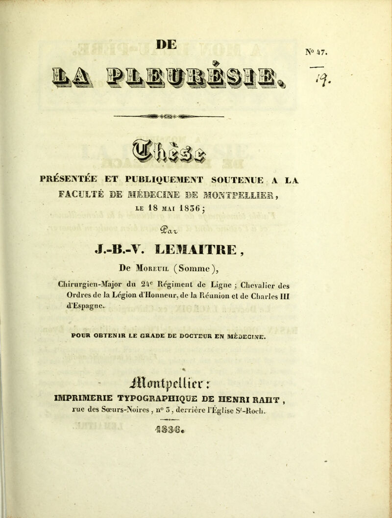 PRÉSENTÉE ET PUBLIQUEMENT SOUTENUE A LA FACULTÉ DE MÉDECINE DE MONTPELLIER, LE 18 MAI 1856 j ^an, J.-B.-V. LEMAITRE, De Moreuil (Somme), Chirurgien-Major du 24e Régiment de Ligne j Chevalier des Ordres de la Le'gion d’Honneur, de la Réunion et de Charles III d.’Espagne~ POUR OBTENIR LE GRADE DE DOCTEUR EN MÉDECINE. Jitcmtpdlicr : IMPRIMERIE TYPOGRAPHIQUE DE HENRI RAIIT , rue des Sœurs-Noires , n° 3, derrière l’Église Sf-Roch, ©