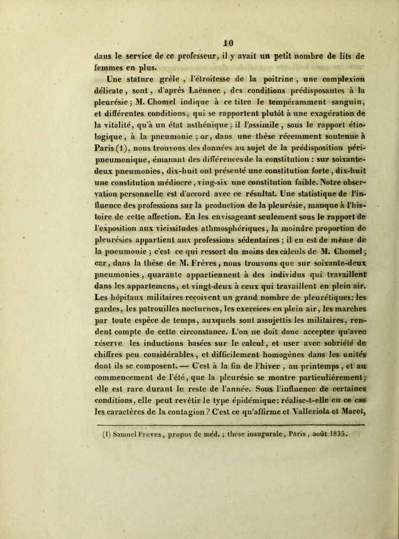 dans le service de ce professeur, il y avait un petit nombre de lits de femmes en plus. Une stature grêle , l’étroitesse de la poitrine , une complexion délicate , sont , d'après Laënnec , des conditions prédisposantes à la pleurésie3 M. Chomel indique à ce titre le tempéramment sanguin, et différentes conditions, qui se rapportent plutôt à une exagération de la vitalité, qu’à un état asthénique; il l’assimile , sous le rapport étio- logique, à la pneumonie ; or, dans une thèse récemment soutenue à Paris (1), nous trouvons des données au sujet de la prédisposition péri- pneumonique, émanant des différences de la constitution : sur soixante- deux pneumonies, dix-huit ont présenté une constitution forte , dix-huit une constitution médiocre, ving-six une constitution faible. Notre obser- vation personnelle est d'accord avec ce résultat. Une statistique de l’in- fluence des professions sur la production de la pleurésie, manque à l’his- toire de cette affection. En les envisageant seulement sous le rapport de l’exposition aux vicissitudes athmospliériques, la moindre proportion de pleurésies appartient aux professions sédentaires; il en est de même de la pneumonie ; c’est ce qui ressort du moins des calculs de M. Chomel; car, dans la thèse de M. Frèves, nous trouvons que sur soixante-deux pneumonies , quarante appartiennent à des individus qui travaillent dans les appartenons, et vingt-deux à ceux qui travaillent en plein air. Les hôpitaux militaires reçoivent un grand nombre de pleurétiques: les gardes, les patrouilles nocturnes, les exercices en plein air, les marches par toute espèce de temps, auxquels sont assujettis les militaires, ren- dent compte de cette circonstance. L’on ne doit donc accepter qu’avec réserve les inductions basées sur le calcul, et user avec sobriété de chiffres peu considérables , et difficilement homogènes dans les unités dont ils se composent. — C’est à la fin de l’hiver , au printemps, et au commencement de l’été, que la pleurésie se montre particulièrement; elle est rare durant le reste de l’année. Sous l'influence de certaines conditions, elle peut revêtir le type épidémique: réalise-t-elle en ce cas les caractères de la contagion ? C’est ce qu’affirme et Valleriola et Maret, (1) Samuel Frèves, propos de méd. ; thèse inaugurale, Paris , août 1835.