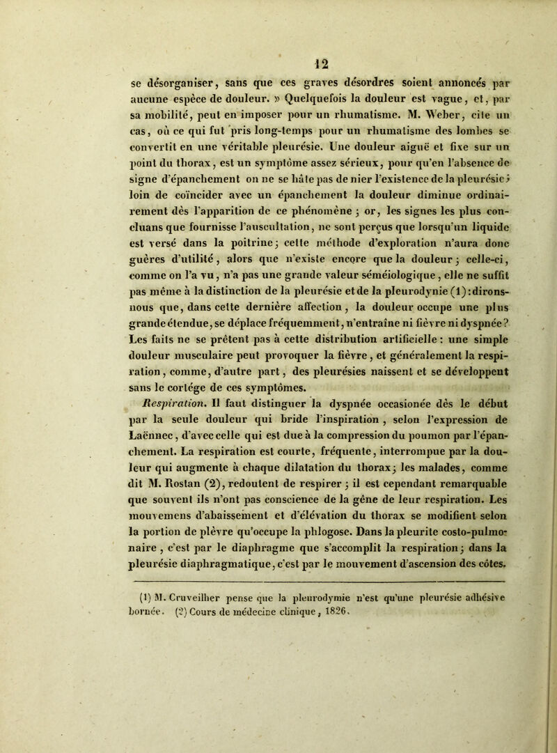 se désorganiser, sans que ces graves de'sordres soient annonces par aucune espèce de douleur. » Quelquefois la douleur est vague, et, par sa mobilité, peut en imposer pour un rhumatisme. M. Weber, cite un cas, où ce qui fut pris long-temps pour un rhumatisme des lombes se convertit en une véritable pleurésie. Une douleur aiguë et fixe sur un point du thorax, est un symptôme assez sérieux, pour qu’en l’absence de signe d’épanchement on ne se lia le pas de nier l’existence de la pleurésie y loin de coïncider avec un épanchement la douleur diminue ordinai- rement dès l’apparition de ce phénomène ; or, les signes les plus con- cluans que fournisse l’auscultation, ne sont perçus que lorsqu’un liquide est versé dans la poitrine 3 cette méthode d’exploration n’aura donc guères d’utilité, alors que n’existe encore que la douleur; celle-ci, comme on l’a vu, n’a pas une grande valeur séméiologique, elle ne suffit pas même à la distinction de la pleurésie et de la pleurodynie (1): dirons- nous que, dans celte dernière affection, la douleur occupe une plus grande étendue, se déplace fréquemment, n’entraîne ni fièvre ni dyspnée? Les faits ne se prêtent pas à cette distribution artificielle : une simple douleur musculaire peut provoquer la fièvre, et généralement la respi- ration, comme, d’autre part, des pleurésies naissent et se développent sans le cortège de ces symptômes. Respiration. Il faut distinguer la dyspnée occasionée dès Le début par la seule douleur qui bride l’inspiration , selon l’expression de Laënnec, d’avec celle qui est due à la compression du poumon par l’épan- chement. La respiration est courte, fréquente, interrompue par la dou- leur qui augmente à chaque dilatation du thorax; les malades, comme dit M. Rostan (2), redoutent de respirer ; il est cependant remarquable que souvent ils n’ont pas conscience de la gêne de leur respiration. Les mouvemens d’abaissement et d’élévation du thorax se modifient selon la portion de plèvre qu’occupe la plilogose. Dans la pleurite costo-puhno- naire , c’est par le diaphragme que s'accomplit la respiration ; dans la pleurésie diaphragmatique, c’est par le mouvement d’ascension des côtes. (1) M. Cruveilher pense que la pleurodymie n’est qu’une pleurésie adhésive bornée. (2) Cours de médecine clinique , 1826,