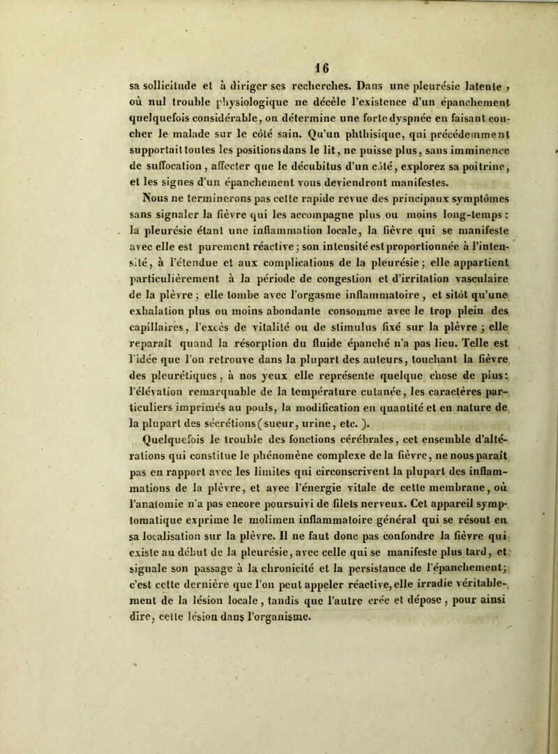 sa sollicitude et à diriger ses recherches. Dans une pleurésie latente > où nul trouble physiologique ne décèle l’existence d’un épanchement quelquefois considérable, on détermine une forte dyspnée en faisant cou- cher le malade sur le côté sain. Qu’un phthisique, qui précédemment supportait toutes les positions dans le lit, ne puisse plus, sans imminence de suffocation , alîecter que le décubitus d’un côté, explorez sa poitrine, et les signes d’un épanchement vous deviendront manifestes. Nous ne terminerons pas celte rapide revue des principaux symptômes sans signaler la fièvre qui les accompagne plus ou moins long-temps : la pleurésie étant une inflammation locale, la fièvre qui se manifeste avec elle est purement réactive; son intensité est proportionnée à l’inten- sité, à l’étendue et aux complications de la pleurésie; elle appartient particulièrement à la période de congestion et d’irritation vasculaire de la plèvre ; elle tombe avec l'orgasme inflammatoire , et sitôt qu’une exhalation plus ou moins abondante consomme avec le trop plein des capillaires, l'excès de vitalité ou de stimulus fixé sur la plèvre; elle reparaît quand la résorption du fluide épanché n’a pas lieu. Telle est l'idée que l'on retrouve dans la plupart des auteurs, touchant la fièvre des pleurétiques , à nos yeux elle représente quelque chose de plus: l’élévation remarquable de la température cutanée, les caractères par- ticuliers imprimés au pouls, la modification en quantité et en nature de la plupart des sécrétions (sueur, urine, etc. ). Quelquefois le trouble des fonctions cérébrales, cet ensemble d’alté- rations qui constitue le phénomène complexe delà fièvre, ne nous paraît pas en rapport arec les limites qui circonscrivent la plupart des inflam- mations de la plèvre, et avec l’énergie vitale de cette membrane, où l’analomie n’a pas encore poursuivi de filets nerveux. Cet appareil symp- tomatique exprime le molimen inflammatoire général qui se résout en sa localisation sur la plèvre. Il ne faut donc pas confondre la fièvre qui existe au début de la pleurésie, avec celle qui se manifeste plus tard, et signale son passage à la chronicité et la persistance de l'épanchement; c’est celte dernière que l’on peut appeler réactive,elle irradie véritable- ment de la lésion locale , tandis que l’autre crée et dépose , pour ainsi dire, celle lésion dans l’organisme.