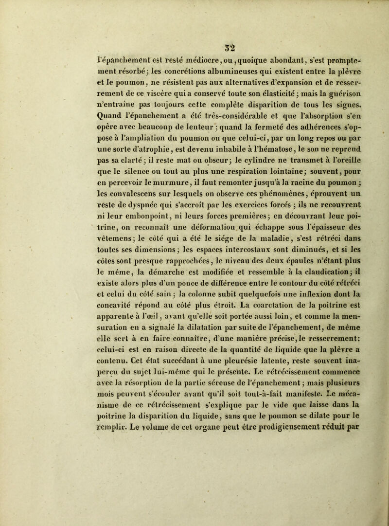 l'épanchement est resté médiocre,ou,quoique abondant, s’est prompte- ment résorbé 3 les concrétions albumineuses qui existent entre la plèvre et le poumon, ne résistent pas aux alternatives d’expansion et de resser- rement de ce viscère quia conservé toute son élasticité3 mais la guérison n’entraîne pas toujours cette complète disparition de tous les signes. Quand l’épanchement a été très-considérable et que l’absorption s’en opère avec beaucoup de lenteur 3 quand la fermeté des adhérences s’op- pose à l’ampliation du poumon ou que celui-ci, par un long repos ou par une sorte d’atrophie, est devenu inhabile à l’hématose, le son ne reprend pas sa clarté 3 il reste mat ou obscur 3 le cylindre ne transmet à l’oreille que le silence ou tout au plus une respiration lointaine3 souvent, pour en percevoir le murmure, il faut remonter jusqu’à la racine du poumon 3 les eonvalescens sur lesquels on observe ces phénomènes, éprouvent un reste de dyspnée qui s’accroît par les exercices forcés 3 ils ne recouvrent ni leur embonpoint, ni leurs forces premières3 en découvrant leur poi- trine, on reconnaît une déformation.qui échappe sous l'épaisseur des vêtemens 3 le côté qui a été le siège de la maladie, s’est rétréci dans toutes ses dimensions3 les espaces intercostaux sont diminués, et si les côtes sont presque rapprochées, le niveau des deux épaules n’étant plus le même, la démarche est modifiée et ressemble à la claudication3 il existe alors plus d’uu pouce de différence entre le contour du côté rétréci et celui du côté sain 3 la colonne subit quelquefois une inflexion dont la concavité répond au côté plus étroit. La coarctation de la poitrine est apparente à l'œil, avant qu’elle soit portée aussi loin, et comme la men- suration en a signalé la dilatation par suite de l’épanchement, de même elle sert à en faire connaître, d'une manière précise,le resserrement: celui-ci est en raison directe de la quantité de liquide que la plèvre a contenu. Cet état succédant à une pleurésie latente, reste souvent ina- perçu du sujet lui-même qui le présente. Le rétrécissement commence avec la résorption de la partie séreuse de l’épanchement 3 mais plusieurs mois peuvent s’écouler avant qu’il soit tout-à-fait manifeste. Le méca- nisme de ce rétrécissement s’explique par le vide que laisse dans la poitrine la disparition du liquide, sans que le poumon se dilate pour le remplir. Le volume de cet organe peut être prodigieusement réduit par