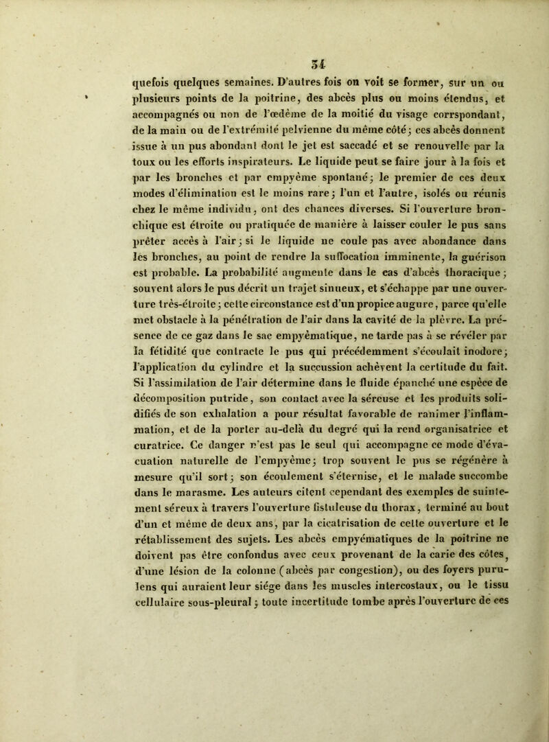 51 quefois quelques semaines. D’autres fois on voit se former, sur un ou plusieurs points de la poitrine, des abcès plus ou moins étendus, et accompagnés ou non de l’oedème de la moitié du visage corrspondant, de la maiu ou de l’extrémit é pelvienne du même côté ; ces abcès donnent issue à un pus abondant dont le jet est saccadé et se renouvelle par la toux ou les efforts inspirateurs. Le liquide peut se faire jour à la fois et par les bronches et par empyème spontané; le premier de ces deux modes d’élimination est le moins rare; l’un et l’autre, isolés ou réunis chez le même individu, ont des chances diverses. Si l’ouverture bron- chique est étroite ou pratiquée de manière à laisser couler le pus sans prêter accès à l’air; si le liquide ne coule pas avec abondance dans les bronches, au point de rendre la suffocation imminente, la guérison est probable. La probabilité augmente dans le cas d’abcès thoracique; souvent alors le pus décrit un trajet sinueux, et s’échappe par une ouver- ture très-étroite; celte circonstance est d’un propice augure, parce qu’elle inet obstacle à la pénétration de l’air dans la cavité de la plèvre. La pré- sence de ce gaz dans le sac empyèmalique, ne tarde pas à se révéler par la fétidité que contracte le pus qui précédemment s’écoulait inodore; l’application du cylindre et la succussion achèvent la certitude du fait. Si l’assimilation de l’air détermine dans le fluide épanché une espèce de décomposition putride, son contact avec la séreuse et les produits soli- difiés de son exhalation a pour résultat favorable de ranimer l’inflam- mation, et de la porter au-delà du degré qui la rend organisatrice et curatrice. Ce danger rvest pas le seul qui accompagne ce mode d’éva- cuation naturelle de l'empyème; trop souvent le pus se régénère à mesure qu’il sort; son écoulement s’éternise, et le malade succombe dans le marasme. Les auteurs citent cependant des exemples de suinte- ment séreux à travers l’ouverture fistuleuse du thorax, terminé au bout d’un et même de deux ans, par la cicatrisation de celte ouverture et le rétablissement des sujets. Les abcès empyématiques de la poitrine ne doivent pas être confondus avec ceux provenant de la carie des côtes f d’une lésion de la colonne (abcès par congestion), ou des foyers puru- lens qui auraient leur siège dans les muscles intercostaux, ou le tissu cellulaire sous-pleural ; toute incertitude tombe après l’ouverture de ces