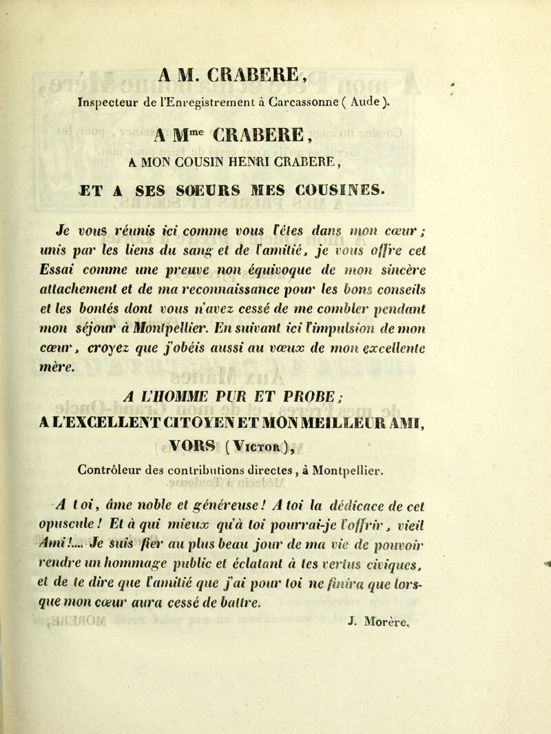 Inspecteur de l’Enregistrement à Carcassonne ( Aude). A Mme CRABERE, A MON COUSIN HEN:RI CRADERE, ET A SES SOEURS MES COUSINES. Je vous réunis ici comme vous têtes dans mon cœur ; unis par les liens du sang et de ïamitié, je vous offre cet Essai comme une preuve non équivoque de mon sincère attachement et de ma reconnaissance pour les bons conseils et les bontés dont vous n’avez cessé de me combler pendant mon séjour à Montpellier. En suivant ici l’impulsion de mon cœur, croyez que j’obéis aussi au vœux de mon excellente mère. A L’HOMME PUR ET PROBE; A L’EXCELLENT CITOYEN ET MON MEILLEUR AMI, VORS (Victor), Contrôleur des contributions directes , à Montpellier. A toi, âme noble et généreuse! A toi la dédicace de cet opuscule ! Et à qui mieux qu’ci toi pourrai-je l’offrir, vieil Ami!.... Je suis fier au plus beau jour de ma vie de pouvoir rendre un hommage public et éclatant à tes vertus civiques, et de te dire que l’amitié que j’ai pour toi ne finira que lors- que mon cœur aura cessé de battre. J. Morère.