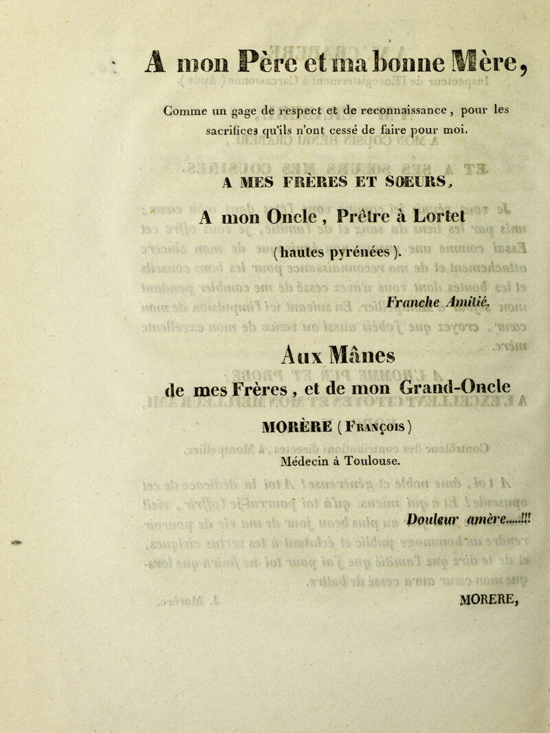 Â mon Père et ma bonne Hère, Gomme un gage de respect et de reconnaissance , pour les sacrifices qu’ils n’ont cessé de faire pour moi. A MES FRÈRES ET SOEOIS, A mon Oncle , Prêtre à Lortet (hautes pyrénées). Franche Amitié. Aux Mânes de mes Frères , et de mon Grand-Oncle MORÈRE (François) Médecin à Toulouse. Douleur amère !J.r MORERE,