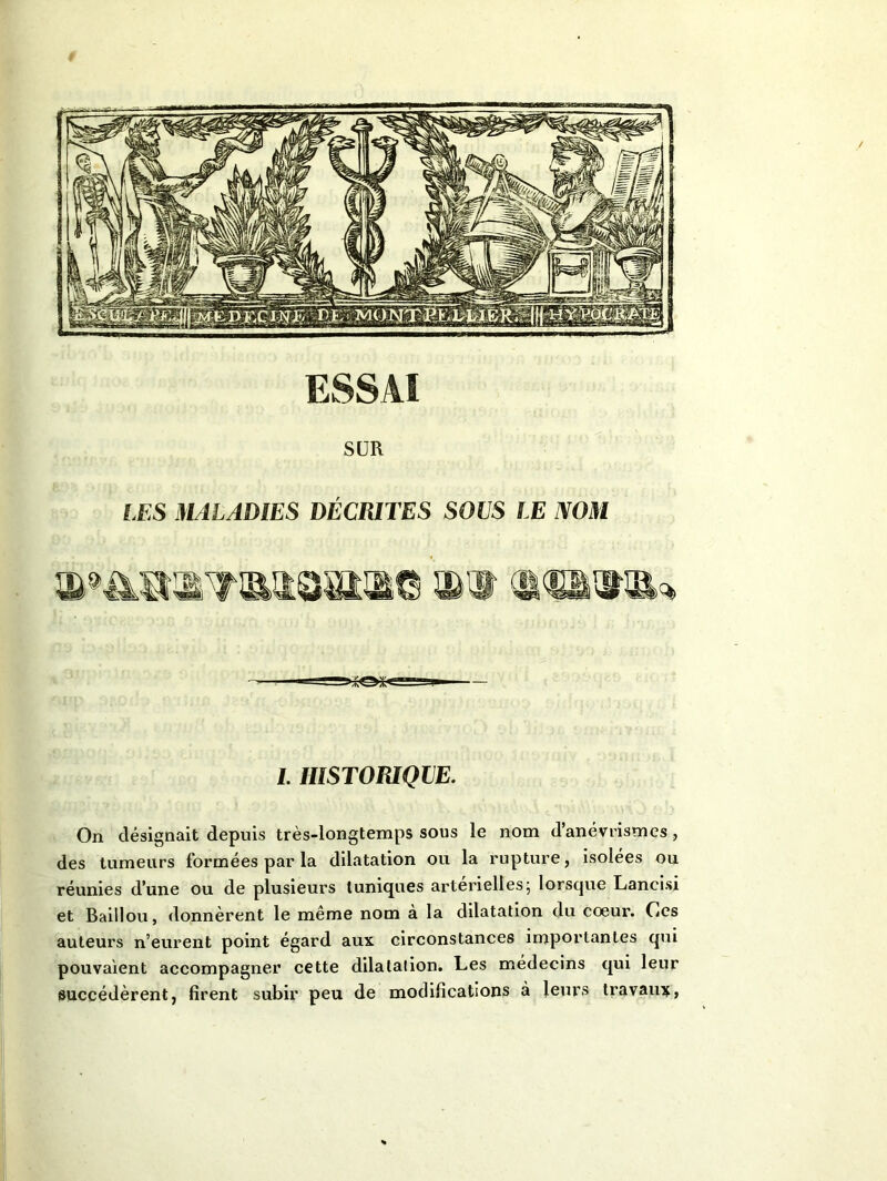 1. HISTORIQUE. On désignait depuis très-longtemps sous le nom d’anévrismes , des tumeurs formées par la dilatation ou la rupture, isolées ou réunies d’une ou de plusieurs tuniques artérielles5 lorsque Lancisi et Baillou, donnèrent le même nom à la dilatation du coeur. Ces auteurs n’eurent point égard aux circonstances importantes qui pouvaient accompagner cette dilatation. Les médecins qui leur succédèrent, firent subir peu de modifications à leurs travaux,