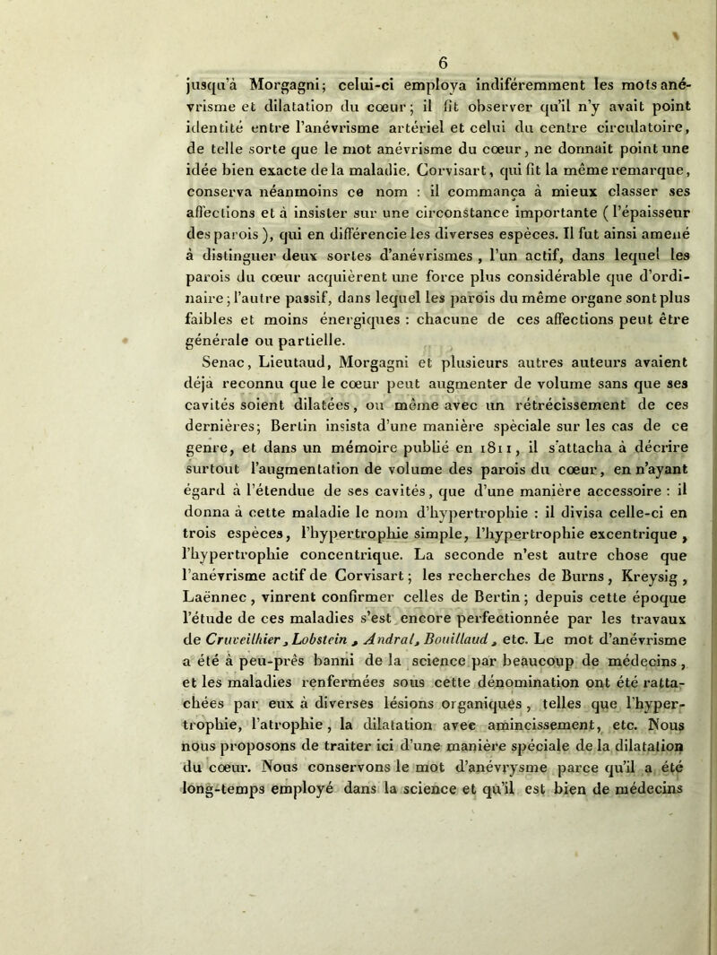 jusqu’à Morgagni; celui-ci employa indiféremment les mots ané- vrisme et dilatation du cœur; il fit observer qu’il n’y avait point identité entre l’anévrisme artériel et celui du centre circulatoire, de telle sorte que le mot anévrisme du cœur, ne donnait point une idée bien exacte delà maladie. Corvisart, qui fit la même remarque, conserva néanmoins ce nom : il commença à mieux classer ses affections et à insister sur une circonstance importante (l’épaisseur des parois ), qui en différencie les diverses espèces. Il fut ainsi amené à distinguer deux sortes d’anévrismes , l’un actif, dans lequel les parois du cœur acquièrent une force plus considérable que d’ordi- naire ; l’autre passif, dans lequel les parois du même organe sont plus faibles et moins énergiques : chacune de ces affections peut être générale ou partielle. Senac, Lieutaud, Morgagni et plusieurs autres auteurs avaient déjà reconnu que le cœur peut augmenter de volume sans que ses cavités soient dilatées, ou même avec un rétrécissement de ces dernières; Berlin insista d’une manière spèciale sur les cas de ce genre, et dans un mémoire publié en 1811, il s’attacha à décrire surtout l’augmentation de volume des parois du cœur, en n’ayant égard à l’étendue de ses cavités, que d’une manière accessoire : il donna à cette maladie le nom d’hypertrophie : il divisa celle-ci en trois espèces, l’hypertrophie simple, l’hypertrophie excentrique , l’hypertrophie concentrique. La seconde n’est autre chose que l’anévrisme actif de Corvisart ; les recherches de Burns , Kreysig , Laënnec, vinrent confirmer celles de Bertin ; depuis cette époque l’étude de ces maladies s’est encore perfectionnée par les travaux de Cruveilhier Lobstein , Andral, Bouillaud > etc. Le mot d’anévrisme a été à peu-prês banni de la science par beaucoup de médecins, et les maladies renfermées sous cette dénomination ont été ratta- chées par eux à diverses lésions organiques , telles que l’hyper- trophie, l’atrophie, la dilatation avec amincissement, etc. Nous nous proposons de traiter ici d’une manière spéciale de la dilatation du cœur. Nous conservons le mot d’anévrysme parce qu’il a été long-temps employé dans la science et qu’il est bien de médecins