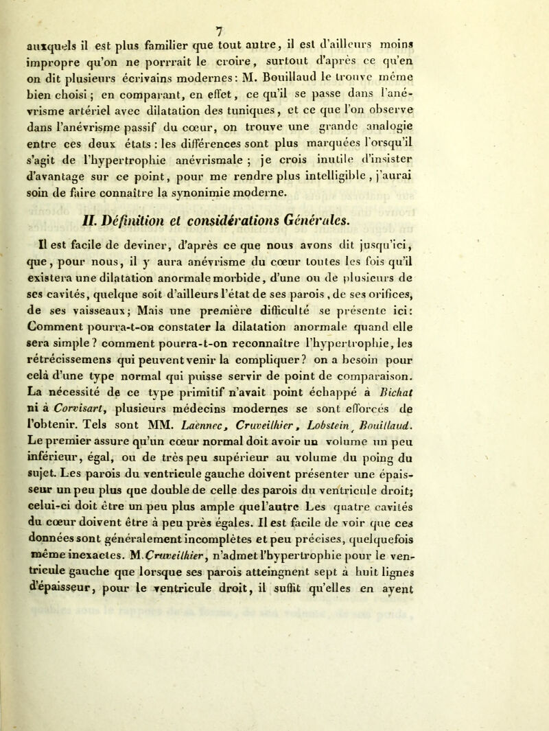 auxquels il est plus familier que tout autre, il est d’ailleurs moins impropre qu’on ne porrrait le croire, surtout d’après ce qu’en on dit plusieurs écrivains modernes: M. Bouillaud le trouve même bien choisi ; en comparant, en effet, ce qu’il se passe dans 1 ané- vi’isme artériel avec dilatation des tuniques, et ce que l’on observe dans l’anévrisme passif du cœur, on trouve une grande analogie entre ces deux états : les différences sont plus marquées 1 orsqu’il s’agit de l’hypertrophie anévrismale ; je crois inutile d’insister davantage sur ce point, pour me rendre plus intelligible , j’aurai soin de faire connaître la synonimie moderne. IL Définition et considérations Générales. Il est facile de deviner, d’après ce que nous avons dit jusqu’ici, que, pour nous, il y aura anévrisme du cœur toutes les fois qu’il existera une dilatation anormale morbide, d’une ou de plusieurs de ses cavités, quelque soit d’ailleurs l’état de ses parois ,de ses orifices, de ses vaisseaux; Mais une première difficulté se présente ici: Comment pourra-t-on constater la dilatation anormale quand elle sera simple? comment pourra-t-on reconnaître l'hypertrophie, les rétrécissemens qui peuvent venir la compliquer? on a besoin pour cela d’une type normal qui puisse servir de point de comparaison. La nécessité de ce type primitif n’avait point échappé à Bickat ni à Corvisarty plusieurs médecins modernes se sont efforcés de l’obtenir. Tels sont MM. Laënnec, Cruveilkier, Lobstein e Bouillaud. Le premier assure qu’un cœur normal doit avoir un volume un peu inférieur, égal, ou de très peu supérieur au volume du poing du sujet. Les parois du ventricule gauche doivent présenter une épais- seur un peu plus que double de celle des parois du ventricule droit; celui-ci doit être un peu plus ample quel’autrc Les quatre cavités du cœur doivent être à peu près égales. Il est facile de voir que ces données sont généralement incomplètes et peu précises, quelquefois même inexactes. Wi. Cruveilkier, n’admet l’hypertrophie pour le ven- tricule gauche que lorsque ses parois atteingnent sept à huit lignes d’épaisseur, pour le ventricule droit, il suffit qu’elles en ayent