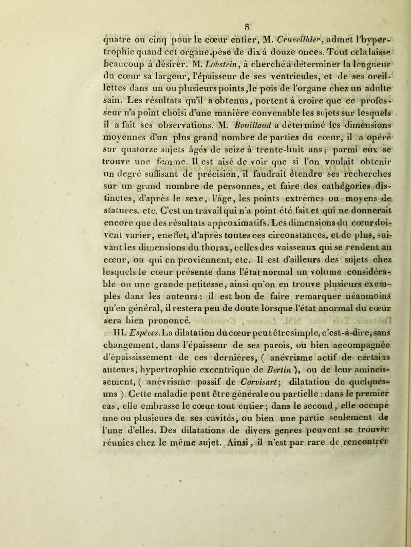 quatre ou cinq pour le cœur entier, M. Crméilhie^, admet l’hyper- trophie quand cet organe.pèse de dix à douze onces. Tout celalaisse beaucoup à désirer. M. Lobstein, à cherché à déterminer la longueur du cœur sa largeur, l’épaisseur de ses ventricules, et de ses oreil- lettes dans un ou plusieurs points,le pois de l’organe chez un adulte sain. Les résultats qu’il a obtenus, portent à croire que ce profes- seur n’a point choisi d’une manière convenable les sujets sur lesquels il a fait ses observations. M. Bouillaud a détei miné les dimensions moyennes d’un plus grand nombre de parties du cœur, il a opéré sur quatorze sujets âgés de seize à trente-huit ans; parmi eux se trouve une femme. Il est aisé de voir que si l’on voulait obtenir un degré suffisant de précision, il faudrait étendre ses recherches sur un grand nombre de personnes, et faire des catbégories dis- tinctes, d’après le sexe, l’àge, les points extrêmes ou moyens de statures, etc. C’est un travail qui n’a point été fait et qui ne donnerait encore que des résultats approximatifs. Les dimensions du cœurdoi- vent varier, eneffet, d’après toutes ces circonstances, et de plus, sui- vant les dimensions du thorax, celles des vaisseaux qui se rendent au cœur, ou qui en proviennent, etc. Il est d’ailleurs des sujets chez lesquels le cœur présente dans l’état normal un volume considéra- ble ou une grande petitesse, ainsi qu’on en trouve plusieurs exem- ples dans les auteurs : il est bon de faire remarquer néanmoins qu’en général, ilresterapeu de doute lorsque l’état anormal du cœur sera bien prononcé. III. Espèces. La dilatation ducoeur peutêtresimple, c’est-à-dire,sans changement, dans l’épaisseur de ses parois, où bien accompagnée d’épaississement de ces dernières, ( anévrisme actif de certains auteurs, hypertrophie excentrique de Bertin ), ou de leur amincis- sement^ anévrisme passif de Corvisarf, dilatation de quelques- uns ). Cette maladie peut être générale ou partielle : dans le premier cas , elle embrasse le cœur tout entier; dans le second, elle occupe une ou plusieurs de ses cavités, ou bien une partie seulement de l’une d’elles. Des dilatations de divers genres peuvent se trouver réunies chez le même sujet. Ainsi, il n’est par rare de rencontrer