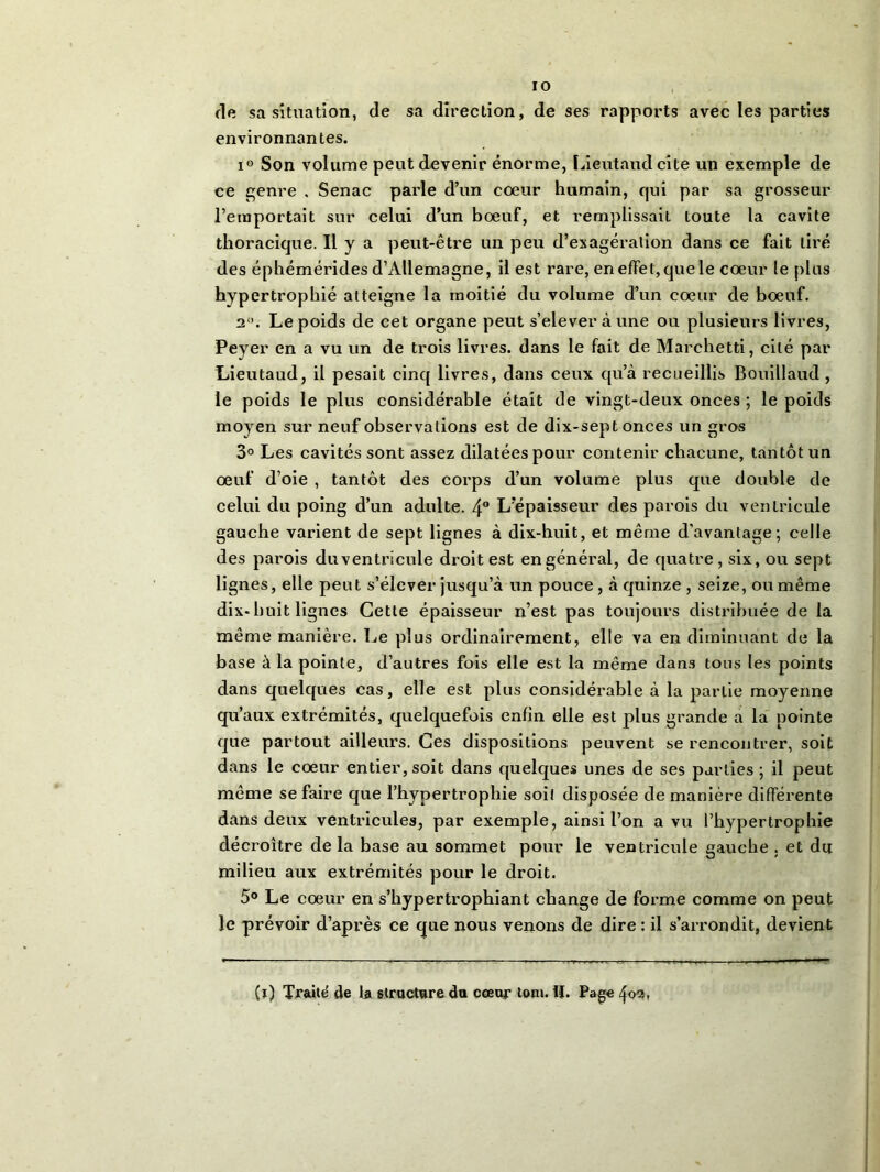 fie sa situation, de sa direction, de ses rapports avec les parties environnantes. i° Son volume peut devenir énorme, Lieutaud cite un exemple de ce genre , Senac parle d’un coeur humain, qui par sa grosseur l’emportait sur celui d’un boeuf, et remplissait toute la cavité thoracique. Il y a peut-être un peu d’exagération dans ce fait tiré des éphémérides d’Allemagne, il est rare, en effet, que le coeur le plus hypertrophié atteigne la moitié du volume d’un coeur de boeuf. 2°. Le poids de cet organe peut s’eleveràune ou plusieurs livres, Peyer en a vu un de trois livres, dans le fait de Marchetti, cité par Lieutaud, il pesait cinq livres, dans ceux qu’à recueillis Bouillaud , le poids le plus considérable était de vingt-deux onces ; le poids moyen sur neuf observations est de dix-sept onces un gros 3° Les cavités sont assez dilatées pour contenir chacune, tantôt un oeuf d’oie , tantôt des corps d’un volume plus que double de celui du poing d’un adulte. 4° L’épaisseur des parois du ventricule gauche varient de sept lignes à dix-huit, et même d'avantage; celle des parois duventricule droit est en général, de quatre, six, ou sept lignes, elle peut s’élever jusqu’à un pouce, à quinze , seize, ou même dix-huit lignes Cette épaisseur n’est pas toujours distribuée de la même manière. Le plus ordinairement, elle va en diminuant de la base à la pointe, d’autres fois elle est la même dans tous les points dans quelques cas, elle est plus considérable à la partie moyenne qu’aux extrémités, quelquefois enfin elle est plus grande a la pointe que partout ailleurs. Ces dispositions peuvent se rencontrer, soit dans le coeur entier, soit dans quelques unes de ses parties; il peut même se faire que l’hypertrophie soil disposée de manière différente dans deux ventricules, par exemple, ainsi l’on a vu l’hypertrophie décroître de la base au sommet pour le ventricule gauche . et du milieu aux extrémités pour le droit. 5° Le coeur en s’hypertrophiant change de forme comme on peut le prévoir d’après ce que nous venons de dire : il s’arrondit, devient (ï) Traité de la structure du cœur ton». !|. Page ^02,